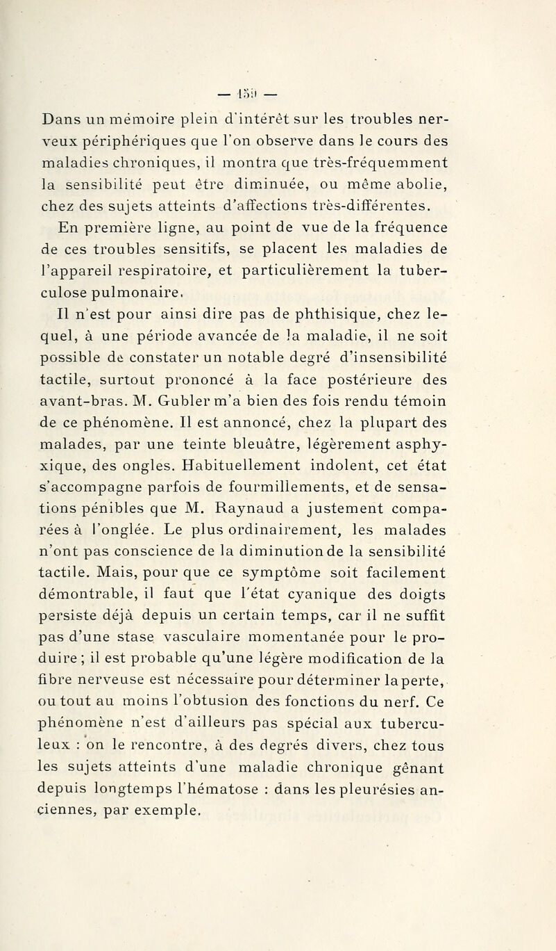 — loii — Dans un mémoire plein d'intérêt sur les troubles ner- veux périphériques que l'on observe dans le cours des maladies chroniques, il montra que très-fréquemment la sensibilité peut être diminuée, ou même abolie, chez des sujets atteints d'affections très-différentes. En première ligne, au point de vue de la fréquence de ces troubles sensitifs, se placent les maladies de l'appareil respiratoire, et particulièrement la tuber- culose pulmonaire, Il n'est pour ainsi dire pas de phthisique, chez le- quel, à une période avancée de la maladie, il ne soit possible àà constater un notable degré d'insensibilité tactile, surtout prononcé à la face postérieure des avant-bras. M. Gubler m'a bien des fois rendu témoin de ce phénomène. Il est annoncé, chez la plupart des malades, par une teinte bleuâtre, légèrement asphy- xique, des ongles. Habituellement indolent, cet état s'accompagne parfois de fourmillements, et de sensa- tions pénibles que M. Raynaud a justement compa- rées à l'onglée. Le plus ordinairement, les malades n'ont pas conscience de la diminution de la sensibilité tactile. Mais, pour que ce symptôme soit facilement démontrable, il faut que l'état cyanique des doigts persiste déjà depuis un certain temps, car il ne suffit pas d'une stase vasculaire momentanée pour le pro- duire ; il est probable qu'une légère modification de la fibre nerveuse est nécessaire pour déterminer la perte, ou tout au moins l'obtusion des fonctions du nerf. Ce phénomène n'est d'ailleurs pas spécial aux tubercu- leux : on le rencontre, à des degrés divers, chez tous les sujets atteints d'une maladie chronique gênant depuis longtemps l'hématose : dans les pleurésies an- ciennes, par exemple.