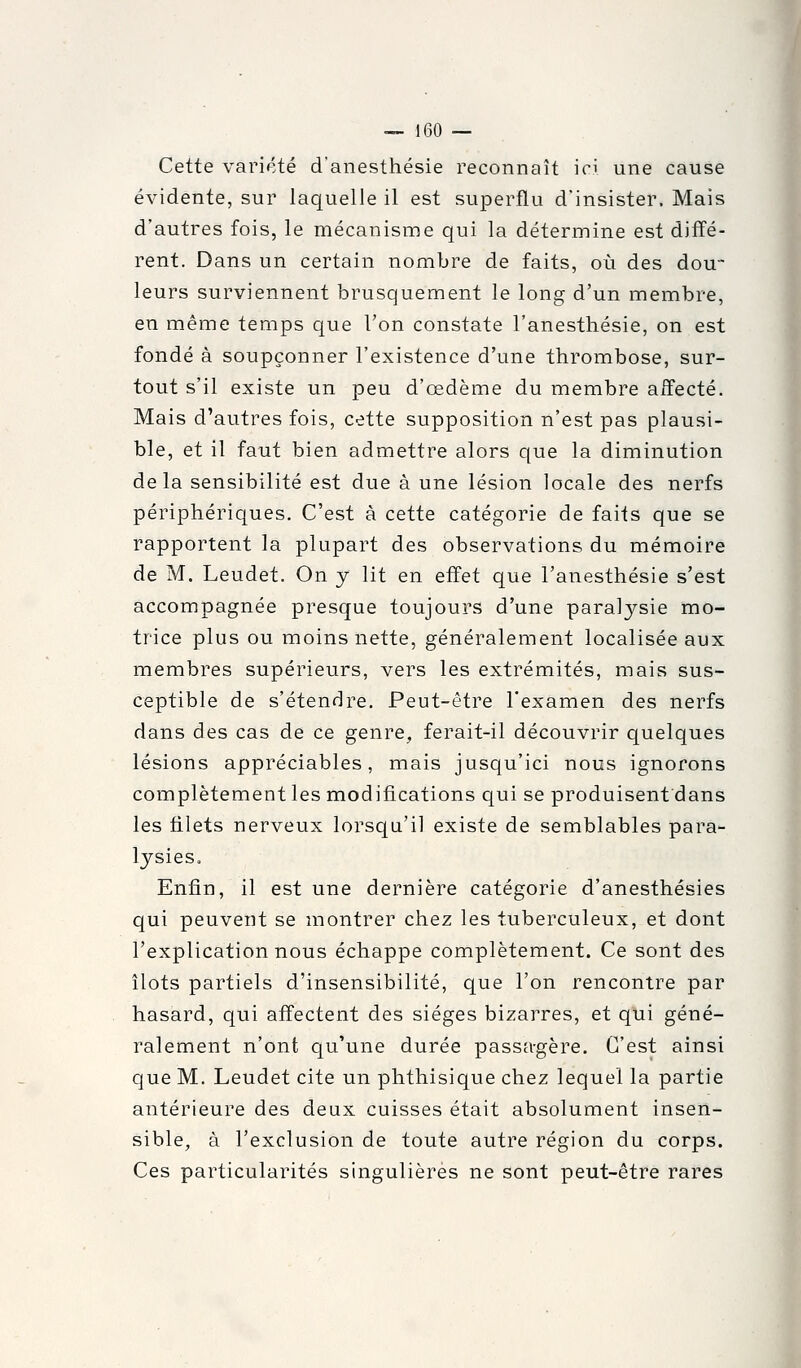 Cette variété d'anesthésie reconnaît ici une cause évidente, sur laquelle il est superflu d'insister. Mais d'autres fois, le mécanisme qui la détermine est difïé- rent. Dans un certain nombre de faits, où des dou- leurs surviennent brusquement le long d'un membre, en même temps que l'on constate l'anesthésie, on est fondé à soupçonner l'existence d'une thrombose, sur- tout s'il existe un peu d'œdème du membre affecté. Mais d'autres fois, cette supposition n'est pas plausi- ble, et il faut bien admettre alors que la diminution delà sensibilité est due à une lésion locale des nerfs périphériques. C'est à cette catégorie de faits que se rapportent la plupart des observations du mémoire de M. Leudet. On y lit en effet que l'anesthésie s'est accompagnée presque toujours d'une paral^^sie mo- trice plus ou moins nette, généralement localisée aux membres supérieurs, vers les extrémités, mais sus- ceptible de s'étendre. Peut-être l'examen des nerfs dans des cas de ce genre, ferait-il découvrir quelques lésions appréciables, mais jusqu'ici nous ignorons complètement les modifications qui se produisent dans les filets nerveux lorsqu'il existe de semblables para- lysies. Enfin, il est une dernière catégorie d'anesthésies qui peuvent se montrer chez les tuberculeux, et dont l'explication nous échappe complètement. Ce sont des îlots partiels d'insensibilité, que l'on rencontre par hasard, qui affectent des sièges bizarres, et qui géné- ralement n'ont qu'une durée passa-gère. C'est ainsi que M. Leudet cite un phthisique chez lequel la partie antérieure des deux cuisses était absolument insen- sible, à l'exclusion de toute autre région du corps. Ces particularités singulières ne sont peut-être rares