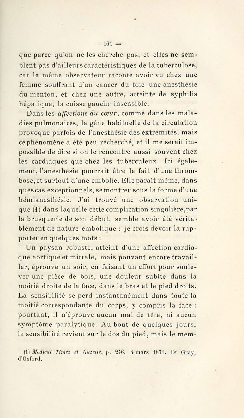 que parce qu'on ne les cherche pas, et elles ne sem- blent pas d'ailleurs caractéristiques de la tuberculose, car le même observateur raconte avoir vu chez une femme souffrant d'un cancer du foie une anesthésie du menton, et chez une autre, atteinte de syphilis hépatique, la cuisse gauche insensible. Dans les affections du cœur, comme dans les mala- dies pulmonaires, la gène habituelle de la circulation provoque parfois de l'anesthésie des extrémités, mais ce phénomène a été peu recherché, et il me serait im- possible de dire si on le rencontre aussi souvent chez les cardiaques que chez les tuberculeux. Ici égale- ment, l'anesthésie pourrait être le fait d'une throm- bose,et surtout d'une embolie. Elle paraît même, dans quescas exceptionnels, se montrer sous la forme d'une hémianesthésie. J'ai trouvé une observation uni- que (1) dans laquelle cette complication singulière,par la brusquerie de son début, semble avoir été vérita > blement de nature embolique : je crois devoir la rap- porter en quelques mots : Un paysan robuste, atteint d'une affection cardia- que aortique et mitrale, mais pouvant encore travail- ler, éprouve un soir, en faisant un effort pour soule- ver une pièce de bois, une douleur subite dans la moitié droite de la face, dans le bras et le pied droits. La sensibilité se perd instantanément dans toute la moitié correspondante du corps, y compris la face : pourtant, il n'éprouve aucun mal de tête, ni aucun symptôrre paralytique. Au bout de quelques jours, la sensibilité revient sur le dos du pied, mais le mem- (i) Médical Times et Gazette, p. 246, 4 mars 1871. D'' Gray, d'Oxford.