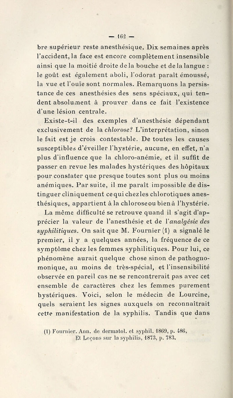 — 16-2 — bre supérieur reste anesthésique. Dix semaines après l'accident, la face est encore complètement insensible ainsi que la moitié droite de la bouche et de la langue : le goût est également aboli, l'odorat paraît émoussé, la vue et l'ouïe sont normales. Remarquons la persis- tance de ces anesthésies des sens spéciaux, qui ten- dent absolument à prouver dans ce fait l'existence d'une lésion centrale. Existe-t-il des exemples d'anesthésie dépendant exclusivement de la. chlorose? L'interprétation, sinon le fait est je crois contestable. De toutes les causes susceptibles d'éveiller l'hystérie, aucune, en effet, n'a plus d'influence que la chloro-anémie, et il suffit de passer en revue les malades hystériques des hôpitaux pour constater que presque toutes sont plus ou moins anémiques. Par suite, il me paraît impossible de dis- tinguer cliniquement cequichezles chlorotiques anes- thésiques, appartient àla chloroseoubienà l'hystérie. La même difficulté se retrouve quand il s'agit d'ap- précier la valeur de l'anesthésie et de ïanalgésie des syphilitiques. On sait que M. Fournier (1) a signalé le premier, il y a quelques années, la fréquence de ce symptôme chez les femmes syphilitiques. Pour lui, ce phénomène aurait quelque chose sinon de pathogno- raonique, au moins de très-spécial, et l'insensibilité observée en pareil cas ne se rencontrerait pas avec cet ensemble de caractères chez les femmes purement hystériques. Voici, selon le médecin de Lourcine, quels seraient les signes auxquels on reconnaîtrait cet+e manifestation de la syphilis. Tandis que dans (l) Fournier. Ann. de dermatol. et syphil. 1869, p. -486. Et Leçons sur la syphilis, 1873, p. 783,
