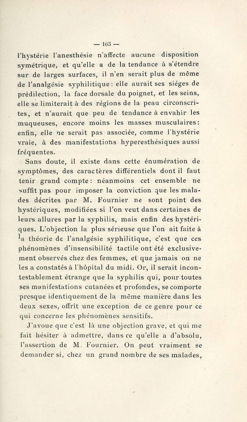 l'hystérie l'anesthésie n'affecte aucune disposition symétrique, et qu'elle a de la tendance à s'étendre sur de larges surfaces, il n'en serait plus de même de l'analgésie syphilitique: elle aurait ses sièges de prédilection, la face dorsale du poignet, et les seins, elle se limiterait à des régions de la peau circonscri- tes, et n'aurait que peu de tendance à envahir les muqueuses, encore moins les masses musculaires: enfin, elle ne serait pas associée, comme l'hystérie vraie, à des manifestations hyperesthésiques aussi fréquentes. Sans doute, il existe dans cette énumération de symptômes, des caractères différentiels dont il faut tenir grand compte : néanmoins cet ensemble ne suffit pas pour imposer la conviction que les mala- des décrites par M. Fournier ne sont point des hystériques, modifiées si l'on veut dans certaines de leurs allures par la syphilis, mais enfin des hystéri- ques. L'objection la plus sérieuse que l'on ait faite à ^a théorie de l'analgésie syphilitique, c'est que ces phénomènes d'insensibilité tactile ont été exclusive- ment observés chez des femmes, et que jamais on ne les a constatés à l'hôpital du midi. Or, il serait incon- testablement étrange que la syphilis qui, pour toutes ses manifestations cutanées et profondes, se comporte presque identiquement de la même manière dans les deux sexes, offrît une exception de ce genre pour ce qui concerne les phénomènes sensitifs. J'avoue que c'est là une objection grave, et qui me fait hésiter à admettre, dans ce qu'elle a d'absolu, l'assertion de M. Fournier. On peut vraiment se demander si, chez un grand nombre de ses malades,