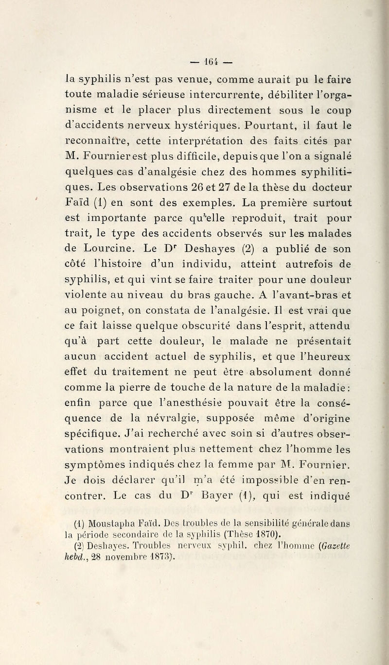 la syphilis n'est pas venue, comme aurait pu le faire toute maladie sérieuse intercurrente, débiliter l'orga- nisme et le placer plus directement sous le coup d'accidents nerveux hystériques. Pourtant, il faut le reconnaître, cette interprétation des faits cités par M. Fournierest plus difficile, depuis que l'on a signalé quelques cas d'analgésie chez des hommes syphiliti- ques. Les observations 26 et 27 de la thèse du docteur Faïd (1) en sont des exemples. La première surtout est importante parce qu^'elle reproduit, trait pour trait, le type des accidents observés sur les malades de Lourcine. Le D Deshayes (2) a publié de son côté l'histoire d'un individu, atteint autrefois de syphilis, et qui vint se faire traiter pour une douleur violente au niveau du bras gauche. A l'avant-bras et au poignet, on constata de l'analgésie. Il est vrai que ce fait laisse quelque obscurité dans l'esprit, attendu qu'à part cette douleur, le malade ne présentait aucun accident actuel de syphilis, et que l'heureux effet du traitement ne peut être absolument donné comme la pierre de touche de la nature de la maladie: enfin parce que Tanesthésie pouvait être la consé- quence de la névralgie, supposée même d'origine spécifique. J'ai recherché avec soin si d'autres obser- vations montraient plus nettement chez l'homme les symptômes indiqués chez la femme par M. Fournier. Je dois déclarer qu'il m'a été impossible d'en ren- contrer. Le cas du D'' Bayer (1), qui est indiqué (1) Moustapha Faïd. Des troubles de la sensibilité générale dans la période secondaire de la syphilis (Thèse 4870). (2) Deshayes. Troubles nerveux syphil. chez l'homme (Gazette /ic&d., 28 novembre-1873).