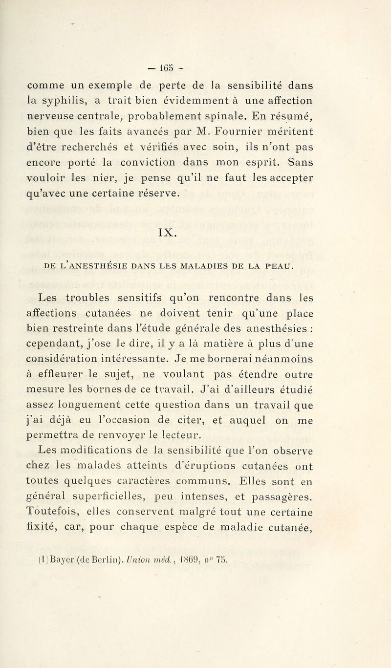 comme un exemple de perte de la sensibilité dans la syphilis, a trait bien évidemment à une affection nerveuse centrale, probablement spinale. En résumé, bien que les faits avancés par M. Fournier méritent d'être recherchés et vérifiés avec soin, ils n'ont pas encore porté la conviction dans mon esprit. Sans vouloir les nier, je pense qu'il ne faut les accepter qu'avec une certaine réserve. IX. DE L ANESTHESIE DANS LES MALADIES DE LA PEAU. Les troubles sensitifs qu'on rencontre dans les affections cutanées ne doivent tenir qu'une place bien restreinte dans l'étude générale des anesthésies : cependant, j'ose le dire, il y a là matière à plus d'une considération intéressante. Je me bornerai néanmoins à effleurer le sujet, ne voulant pas étendre outre mesure les bornes de ce travail. J'ai d'ailleurs étudié assez longuement cette question dans un travail que j'ai déjà eu l'occasion de citer, et auquel on me permettra de renvoyer le lecteur. Les modifications de la sensibilité que l'on observe chez les malades atteints d'éruptions cutanées ont toutes quelques caractères communs. Elles sont en général superficielles, peu. intenses, et passagères. Toutefois, elles conservent malgré tout une certaine fixité, car, pour chaque espèce de maladie cutanée, (l)Bayer (deBerlin). Union méd.. 1869, n^' 75.
