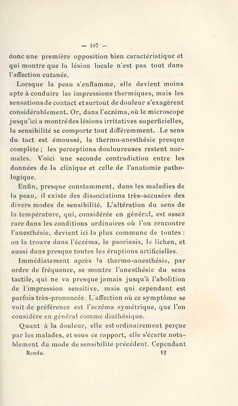 donc une première opposition bien caractéristique et qui montre que la lésion locale n'est pas tout dans l'affection cutanée. Lorsque la peau s'enflamme, elle devient moins apte à conduire les impressions thermiques, mais les sensations de contact et surtout de douleur s^exagèrent considérablement. Or, dans l'eczéma, où le microscope jusqu^ici a montrédes lésions irritatives superficielles^ la sensibilité se comporte tout différemment. Le sens du tact est émoussé, la thermo-anesthésie presque complète ; les perceptions douloureuses restent nor- males. Voici une seconde contradiction entre les données de la clinique et celle de Tanatomie patho- logique. Enfin, presque constaminent, dans les maladies de la peau, il existe des dissociations très-accusées des divers modes de sensibilité. L'altération du sens de la température, qui, considérée en général, est assez rare dans les conditions ordinaires où l'on rencontre l'anesthésie, devient ici la plus commune de toutes : on la trouve dans l'eczéma, le psoriasis, le lichen, et aussi dans prescjue toutes les éruptions artificielles. Immédiatement après 'a thermo-anesthésie, par ordre de fréquence, se montre l'anesthésie du sens tactile, qui ne va presque jamais jusqu'à l'abolition de l'impression sensitive, mais qui cependant est parfois très-prononcée. L'affection où ce symptôme se voit de préférence est l'eczéma symétrique, que l'on considère en général comme diathésique. Quant à la douleur, elle est ordinairement perçue par les malades, et sous ce rapport, elle s'écarte nota- blement du mode de sensibilité précédent. Cependant Rendu. 12