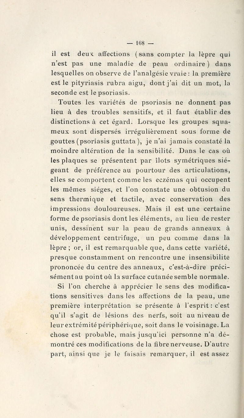 il est deux affections (sans compter la lèpre qui n'est pas une maladie de peau ordinaire ) dans lesquelles on observe de l'analgésie vraie : la première est le pityriasis rubra aigu, dont j'ai dit un mot, la seconde est le psoriasis. Toutes les variétés de psoriasis ne donnent pas lieu à des troubles sensitifs, et il faut établir des distinctions à cet égard. Lorsque les groupes squa- meux sont dispersés irrégulièrement sous forme de gouttes (psoriasis guttata ), je n'ai jamais constaté la moindre altération de la sensibilité. Dans le cas où les plaques se présentent par îlots symétriques sié- geant de préférence au pourtour des articulations, elles se comportent comme les eczémas qui occupent les mêmes sièges, et l'on constate une obtusion du sens thermique et tactile, avec conservation des impressions douloureuses. Mais il est une certaine forme de psoriasis dont les éléments, au lieu de rester unis, dessinent sur la peau de grands anneaux à développement centrifuge, un peu comme dans la lèpre ; or, il est remarquable que, dans cette variété, presque constamment on rencontre une insensibilité prononcée du centre des anneaux, c'est-à-dire préci- sément au point où la surface cutanée semble normale. Si l'on cherche à apprécier le sens des modifica- tions sensitives dans les affections de la peau, une première interprétation se présente à l'esprit : c'est qu'il s'agit de lésions des nerfs, soit au niveau de leur extrémité périphéri({ue, soit dans le voisinage. La chose est probable, mais jusqu'ici personne n'a dé- montré ces modifications de la fibre nerveuse. D'autre part, ainsi que je le faisais remarquer, il est assez