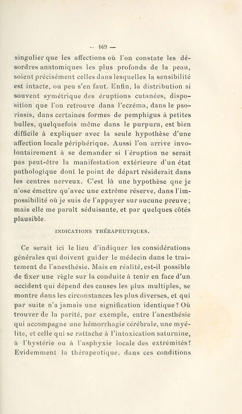 singulier que les affections où l'on constate les dé- sordres anatomiques les plus profonds de la peau, soient précisément celles dans lesquelles la sensibilité est intacte, ou peu s'en faut. Enfin, la distribution si souvent symétrique des éruptions cutanées, dispo- sition que l'on retrouve dans l'eczéma, dans le pso- riasis, dans certaines formes de pemphigus à petites bulles, quelquefois même dans le purpura, est bien difficile à expliquer avec la seule hypothèse d'une afi'ection locale périphérique. Aussi l'on arrive invo- lontairement à se demander si l'éruption ne serait pas peut-être la manifestation extérieure d'un état pathologique dont le point de départ résiderait dans les centres nerveux. C'est là une hypothèse que je n'ose émettre qu'avec une extrême réserve, dans l'im- possibilité où je suis de l'appuyer sur aucune preuve; mais elle me paraît séduisante, et par quelques côtés plausible. INDICATIONS THÉRAPEUTIQUES. Ce serait ici le lieu d'indiquer les considérations générales qui doivent guider le médecin dans le trai- tement de l'anesthésie. Mais en réalité, est-il possible de fixer une règle sur la conduite à tenir en face d'un accident qui dépend des causes les plus multiples, se montre dans les circonstances les plus diverses, et qui par suite n'a jamais une signification identique ? Où trouver de la parité, par exemple, entre l'anesthésie qui accompagne une hémorrhagie cérébrale, une myé- lite, et celle qui se rattache à l'intoxication saturnine, à l'hystérie ou à l'asphyxie locale des extrémités? Evidemment la thérapeutique, dans ces conditions