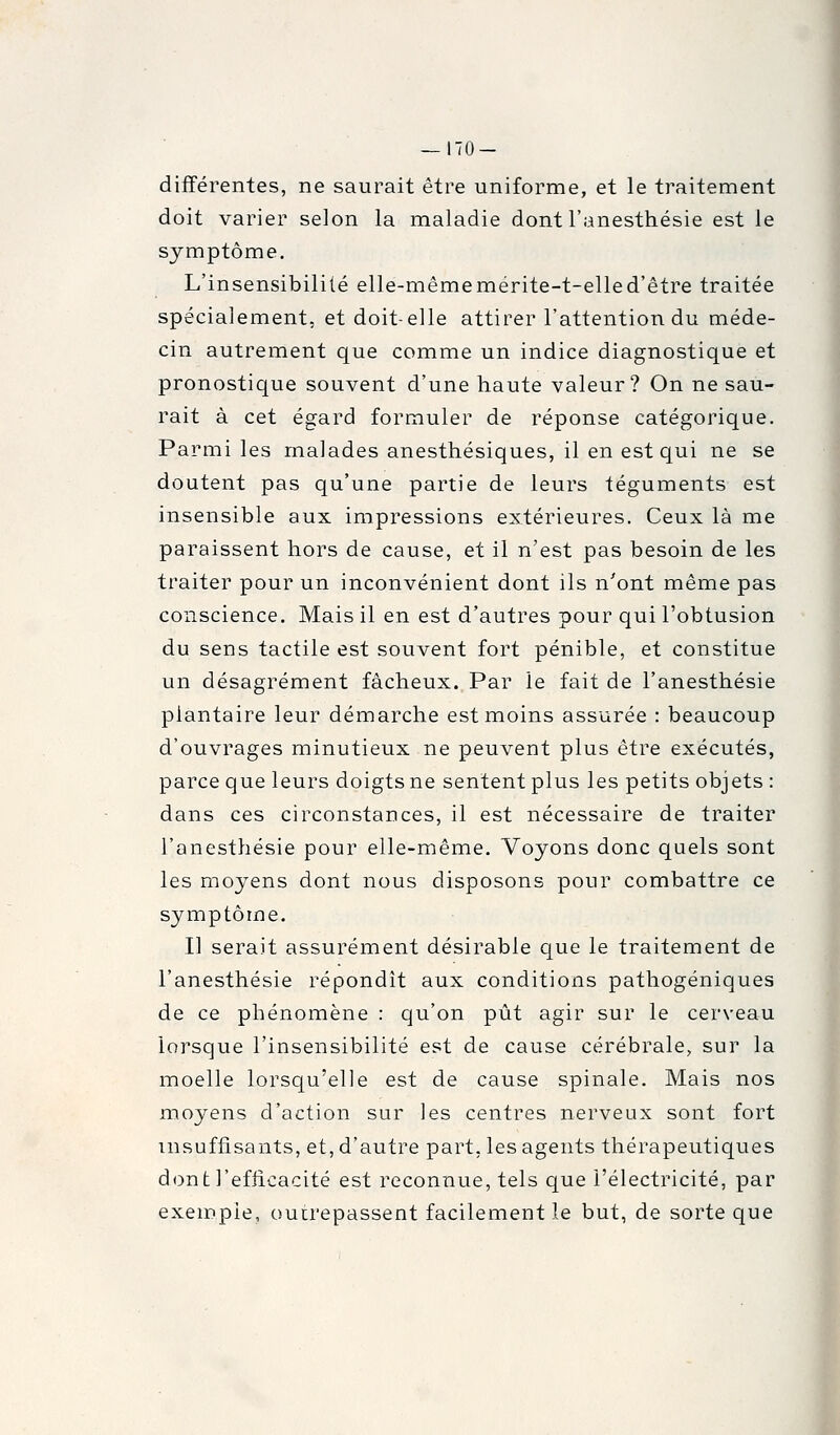 — 170- différentes, ne saurait être uniforme, et le traitement doit varier selon la maladie dont l'anesthésie est le symptôme. L'insensibilité elle-mêmemérite-t-elled'être traitée spécialement, et doit-elle attirer l'attention du méde- cin autrement que comme un indice diagnostique et pronostique souvent d'une haute valeur? On ne sau- rait à cet égard formuler de réponse catégorique. Parmi les malades anesthésiques, il en est qui ne se doutent pas qu'une partie de leurs téguments est insensible aux impressions extérieures. Ceux là me paraissent hors de cause, et il n'est pas besoin de les traiter pour un inconvénient dont ils n'ont même pas conscience. Mais il en est d'autres pour qui l'obtusion du sens tactile est souvent fort pénible, et constitue un désagrément fâcheux. Par le fait de l'anesthésie plantaire leur démarche est moins assurée : beaucoup d'ouvrages minutieux ne peuvent plus être exécutés, parce que leurs doigts ne sentent plus les petits objets : dans ces circonstances, il est nécessaire de traiter l'anesthésie pour elle-même. Voyons donc quels sont les moyens dont nous disposons pour combattre ce symptôme. Il serait assurément désirable que le traitement de l'anesthésie répondît aux conditions pathogéniques de ce phénomène : qu'on pût agir sur le cerveau lorsque l'insensibilité est de cause cérébrale, sur la moelle lorsqu'elle est de cause spinale. Mais nos moyens d'action sur les centres nerveux sont fort insuffisants, et, d'autre part, les agents thérapeutiques dont l'efficacité est reconnue, tels que l'électricité, par exemple, outrepassent facilement le but, de sorte que