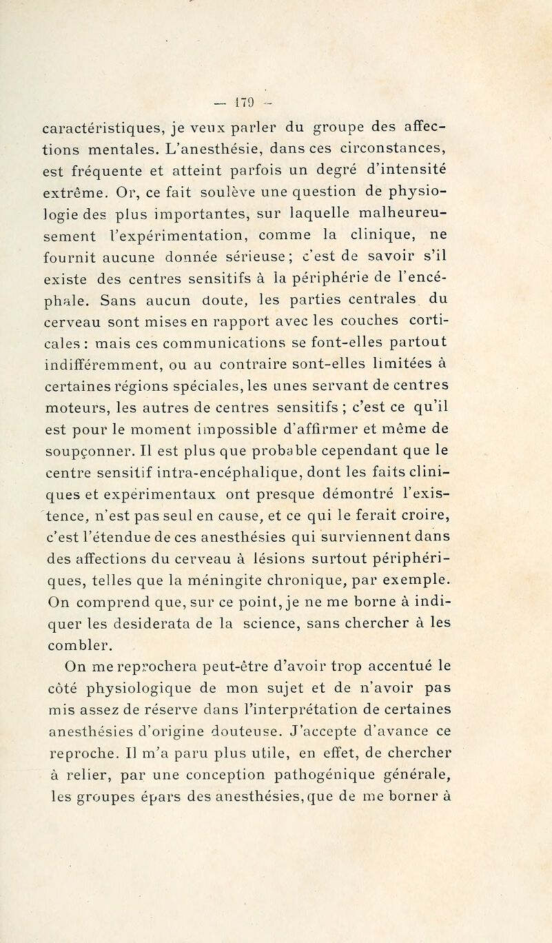 caractéristiques, je veux parler du groupe des affec- tions mentales. L'anesthésie, dans ces circonstances, est fréquente et atteint parfois un degré d'intensité extrême. Or, ce fait soulève une question de physio- logie des plus importantes, sur laquelle malheureu- sement l'expérimentation, comme la clinique, ne fournit aucune donnée sérieuse; c'est de savoir s'il existe des centres sensitifs à la périphérie de l'encé- phale. Sans aucun doute, les parties centrales du cerveau sont mises en rapport avec les couches corti- cales: mais ces communications se font-elles partout indifféremment, ou au contraire sont-elles limitées à certaines régions spéciales, les unes servant de centres moteurs, les autres de centres sensitifs ; c'est ce qu'il est pour le moment impossible d'affirmer et même de soupçonner. Il est plus que probable cependant que le centre sensitif intra-encéphalique, dont les faits clini- ques et expérimentaux ont presque démontré l'exis- tence, n'est pas seul en cause, et ce qui le ferait croire, c'est l'étendue de ces anesthésies qui surviennent dans des affections du cerveau à lésions surtout périphéri- ques, telles que la méningite chronique, par exemple. On comprend que, sur ce point, je ne me borne à indi- quer les desiderata de la science, sans chercher à les combler. On me reprochera peut-être d'avoir trop accentué le côté physiologique de mon sujet et de n'avoir pas mis assez de réserve dans l'interprétation de certaines anesthésies d'origine douteuse. J'accepte d'avance ce reproche. Il m'a paru plus utile, en effet, de chercher à relier, par une conception pathogénique générale, les groupes épars des anesthésies, que de me borner à