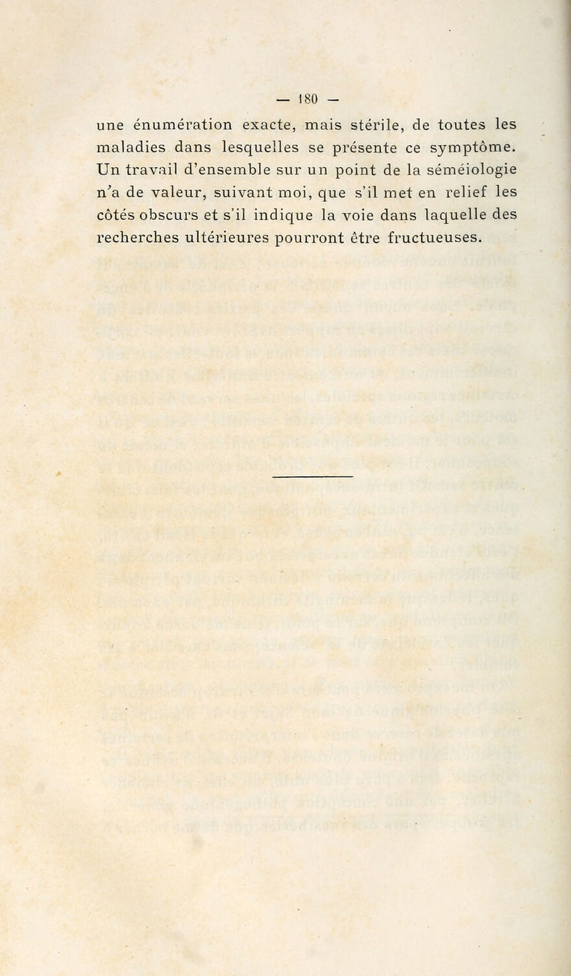 une énumération exacte, mais stérile, de toutes les maladies dans lesquelles se présente ce symptôme. Un travail d'ensemble sur un point de la séméiologie n^a de valeur, suivant moi, que s'il met en relief les côtés obscurs et s'il indique la voie dans laquelle des recherches ultérieures pourront être fructueuses.