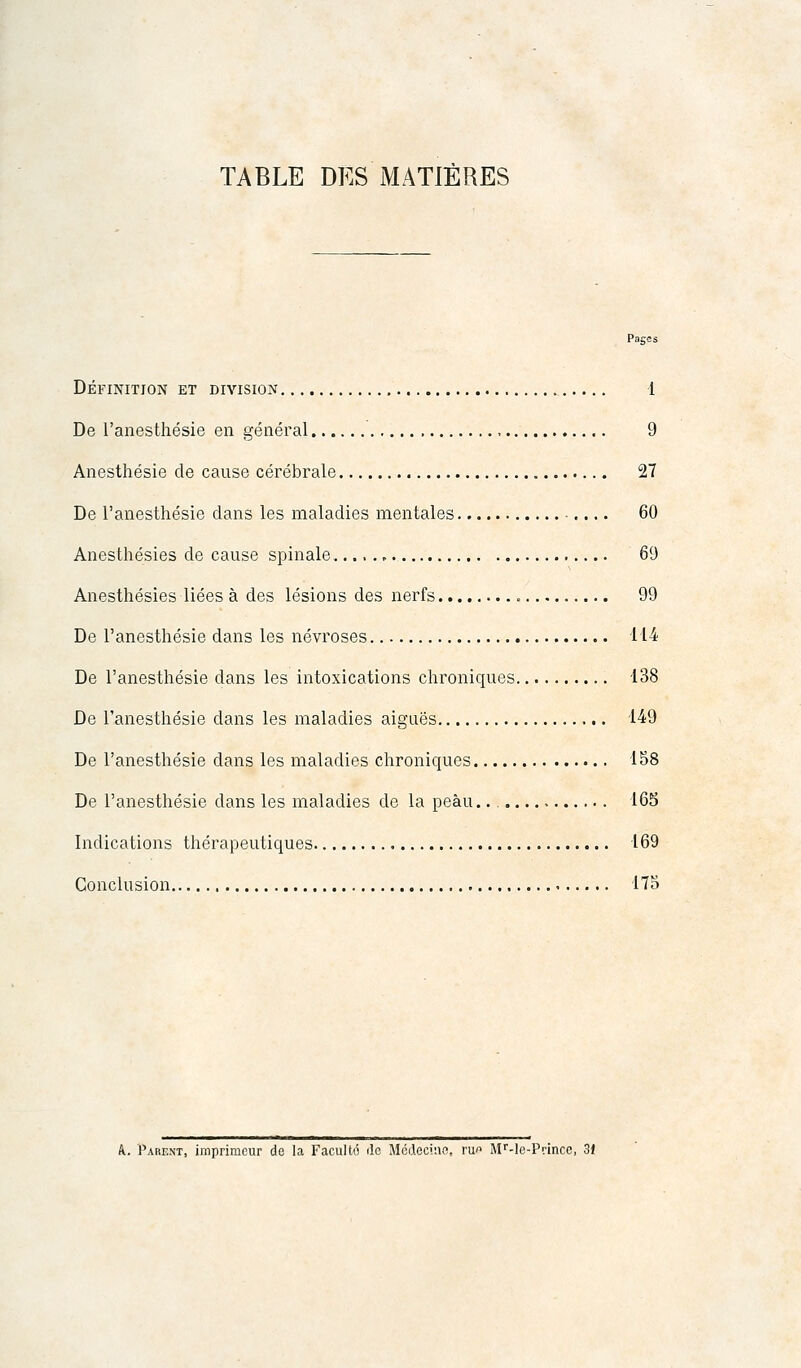 TABLE DES MATIÈRES Paces DÉFINITION ET DIVISION 1 De l'anesthésie en général , 9 Anesthésie de cause cérébrale 27 De l'anesthésie dans les maladies mentales ■.... 60 Anesthésies de cause spinale ^ 69 Anesthésies liées à des lésions des nerfs 99 De l'anesthésie dans les névroses 114 De l'anesthésie dans les intoxications chroniques 138 De l'anesthésie dans les maladies aiguës 149 De l'anesthésie dans les maladies chroniques 158 De l'anesthésie dans les maladies de la peau. 165 Indications thérapeutiques 169 Conclusion 175 k. Parent, imprimeur de la Faculté de Médecine, ru Mf-le-Prince, 3t