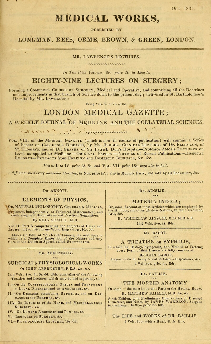 Oct. 1831, MEDICAL WORKS, PUBLISHED BY LONGMAN, REES, ORME, BROWN, <f^^ GREEN, LONDON. MR. LAWRENCE'S LECTURES. In Two thick Vohanes, Svo. price 21. in Boards, EIGHTY-NINE LECTURES ON SURGERY; Forming a Complete Course of Surgery, Medical and Operative, and comprising all the Doctrines and Improvements in that branch of Science down to the present day ; delivered in St. Bartholomew's Hospital by Mr. Lawrence : Being Vols. V. & VI. of the LONDON MEDICAL GAZETTE; A WESKLY JOURNAL\)F ME;DICINE AND '^'HE COLLATERAL SCIENCES. jv vv-^ ^ - \ ^ Vol. -VIIL of the Medical Gazette (which is now in course of publication) will contain a Series of Papers on Calculous Diseases, by Mr. Bkodie—Clinical Lectures of Dr. Elliotson, of St. Thomas's, and of Dr. Graves, of Sir Patrick Dun's Hospital—Professor Amos's Lectures on Law, as applied to Medicine — Original Papers — Notices of Recent Publications—Hospital Reports—Extracts from Foreign and Domestic Journals, &c. &c. Vols. I. to IV. price 31. 8s. and Vol. VH. price 18s. may also be had. %* Published every Saturday Morning, in Nos. price 8d.; also in Monthly Farts; and sold by all Booksellers.. &c. Dr.ARNOTT. ELEMENTS OF PHYSICS; \0r, natural philosophy, General & Medical, ; ipt^^lained, independently of Technical Mathematics ; and containing new Disquisitions and Practical Suggestions. By NEIL ARxNOTT, M.D. Vol. II. Parti, comprehending the subjects of Heat and Light, in 8vo. with many Wood Engravings, 10s. 6d. Also a 4th Edit, of Vol. I. (21.s.) among the Additions to ■which is a Complete Exposition of the Nature and easy Cure of the Defect of Speech called Stuttering. Mr, ABERNETHY. SURGICAL^f PHYSIOLOGICAL WORKS Of JOHN ABERNETHY, P.R.S. &c. &c. In 4 Vols. Svo. 21. 5s. 6d. Bds. consisting of the following Treatises and Lectures, which may be had separately;— I.—On the Constitutional Origin and Treatment of Local Diseases, and on Aneurisms, Ss. II.—On Diseases resembling Syphilis, and on Dis- eases of the Urethra, 6s. III.—On Injuries of the Head, and Miscellaneous Subjects, 7.?. IV.—On Lumbar Abscesses and TumorSj 6*. V.—Lectures on Surgery, 8.?. Dr. AINSLIE. MATERIA INDICA; Or, some Account of those Articles which are employed by the Hindoos, and other Eastern Nations, in their Medicine, Arts, &c. By WHITELAW AINSLIE, M.D.M.R.A.S. In 2 Vols. Svo. 2l. Bds. Mr. BACOT. A TREATISE on SYPHILIS, In which the History, Symptoms, and Method of Treating every Form of that Disease are fnlly considered. By JOHN BACOT, Surgeon lo the St. George's and St. James's Uispensaries, &c. 1 Vol. 8vo. price gs. Bds. Dr. BAILLIE. THE MORBID ANATOMY Of some of the most important Parts of the Human Body. By MATTHEW BAILLIE, M.D. &c. &c. Sixth Edition, with Preliminary Observations on Diseased Structures, and Notes, by JAMES WARDROP, Surgeon to the King. In Svo. price 7*. bds. The LIFE and WORKS of DR. BAILLIE.