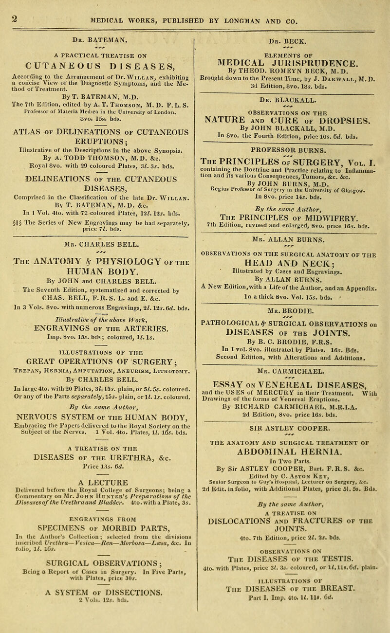 Dr. BATEMAN. A PRACTICAL TREATISE ON CUTANEOUS DISEASES, According to the Arrangement of Dr.WiLLAN, exhibiting a concise View of the Diagnostic Symptoms, and the Me- thod of Treatment. ByT. BATEMAN, M.D. The 7th Edition, edited by A. T. Thomson, M. D. V. L. S. Professor of Materia IMeJica in tlie University of London. 8vo. 15s. bds. ATLAS OF DELINEATIONS of CUTANEOUS ERUPTIONS; Illustrative of the Descriptions in the above Synopsis. By A. TODD THOMSON, M.D. &c. Royal 8vo. with 29 colonred Plates, 3^. 3*. bds. DELINEATIONS of the CUTANEOUS DISEASES, Comprised in the Classification of the late Dr. Willan. By T. BATEMAN, M.D. &c. In 1 Vol. 4to. with 72 <;oloured Plates, 12^. lis. bds. $11 § The Series of New Engravings may be had separately, price 71. bds. Mr. CHARLES BELL. The anatomy §• PHYSIOLOGY of the HUMAN BODY. By JOHN and CHARLES BELL. The Seventh Edition, systematized and corrected by CHAS. BELL, F.R.S. L. and E. &c. In 3 Vols. 8vo. with numerous Engravings, 'Zl. I'Zs.Gd. bds. Illustrative of the above Work, ENGRAVINGS of the ARTERIES. Imp. 8vo. 15*. bds; coloured, 1^. \s. ILLUSTRATIONS OF THE GREAT OPERATIONS OF SURGERY; Trepan, Hernia, Amputation, Aneurism, Lithotomy. By CHARLES BELL. In large 4to. with 20 Plates, 3^.15*. plain, or 51.5s. coloured. Or any of the Parts separately, lbs. plain, or li. Is. coloured. By the same Author, NERVOUS SYSTEM of the HUMAN BODY, Embracing the Papers delivered to the Royal Society on the Subject of the Nerves. 1 Vol. 4to. Plates, 11, 16*. bds. A TREATISE ON THE DISEASES OF THE URETHRA, &c. Price 13*. 6d. A LECTURE Delivered before the Royal College of Surgeons; being a Commentary on Mr. John Hunter's Preparations of the Uieeasesof the UrethraandBladder. 4to. witha Plate, 3*. ENGRAVINGS FROM SPECIMENS OF MORBID PARTS, In the Author's Collection; selected from the divisions inscribed Urethra—Veaica—Ren—Morbosa—Lcesa, &c. In folio, 11. l6s. SURGICAL OBSERVATIONS; Being a Report of Cases in Surgery. In Five Parts, with Plates, price 30*. A SYSTEM OF DISSECTIONS. 2 Vols. 12*. bds. Dr. BECK. ELEMENTS OF MEDICAL JURISPRUDENCE. ByTHEOD. ROMEYN BECK, M.D. Brought down to the Present Time, by J. DabWall, M. D. 3d Edition, 8vo. 18*. bds. Dr. BLACKALL. OBSERVATIONS ON THE NATURE AND CURE of DROPSIES. By JOHN BLACKALL, M.D. In 8vo. the Fourth Edition, price 10$. 6d. bds. professor burns. The principles of'sURGERY, Vol. L containing the Doctrine and Practice relating to Inflamma- tion and its various Consequences, Tumors, &c. &c. . By JOHN BURNS, M.D. Regius Professor of Surgery in the University of Glasgow. In 8vo. price 14*. bds. By the same Author, The PRINCIPLES of MIDWIFERY. 7th Edition, revised and enlarged, 8vo. price 10s. bds. Mr. ALLAN BURNS. OBSERVATIONS ON THE SURGICAL ANATOMY OF THE HEAD AND NECK; Illustrated by Cases and Engravings. By ALLAN BURNS. A New Edition, with a Life of the Author, and an Appendix. In a thick 8vo. Vol. 15*. bds. • Mr. BRODIE. PATHOLOGICAL^ SURGICAL OBSERVATIONS on DISEASES OF THE JOINTS. By B. C. BRODIE, F.R.S. In 1 vol. 8vo. illustraterl by Plates. 16*. Bds. Second Edition, with Alterations and Additions. Mr. CARMICHAEL. ESSAY ON VENEREAL DISEASES, and the USES of MERCURY in their Treatment. With Drawings of the forms of Venereal Eruptions. By RICHARD CARMICHAEL, M.R.I.A. 2d Edition, 8vo. price 16*. bds. SIR ASTLEV COOPER. THE ANATOMY AND SURGICAL TREATMENT OF ABDOMINAL HERNIA. In Two Parts. By Sir ASTLEY COOPER, Bart. F.R.S. &c. Edited by C. Aston Key, Senior Surgeon to Guy's Hospiial, Lecturer on Surgery, Sec. 2d Edit, in folio, with Additional Plates, price 51. 53. Bds. By the same Author, A TREATISE ON DISLOCATIONS and FRACTURES of the JOINTS. 4to. 7th Edition, price 21. 2*. bds. OBSERVATIONS ON The DISEASES of the TESTIS. 4to. with Plates, price 31. .3s. coloured, or l^.lls. 6rf. plain. ILLUSTRATIONS OF The DISEASES of the BREAST. Part 1. Imp. 4to. U. lU. 6d.