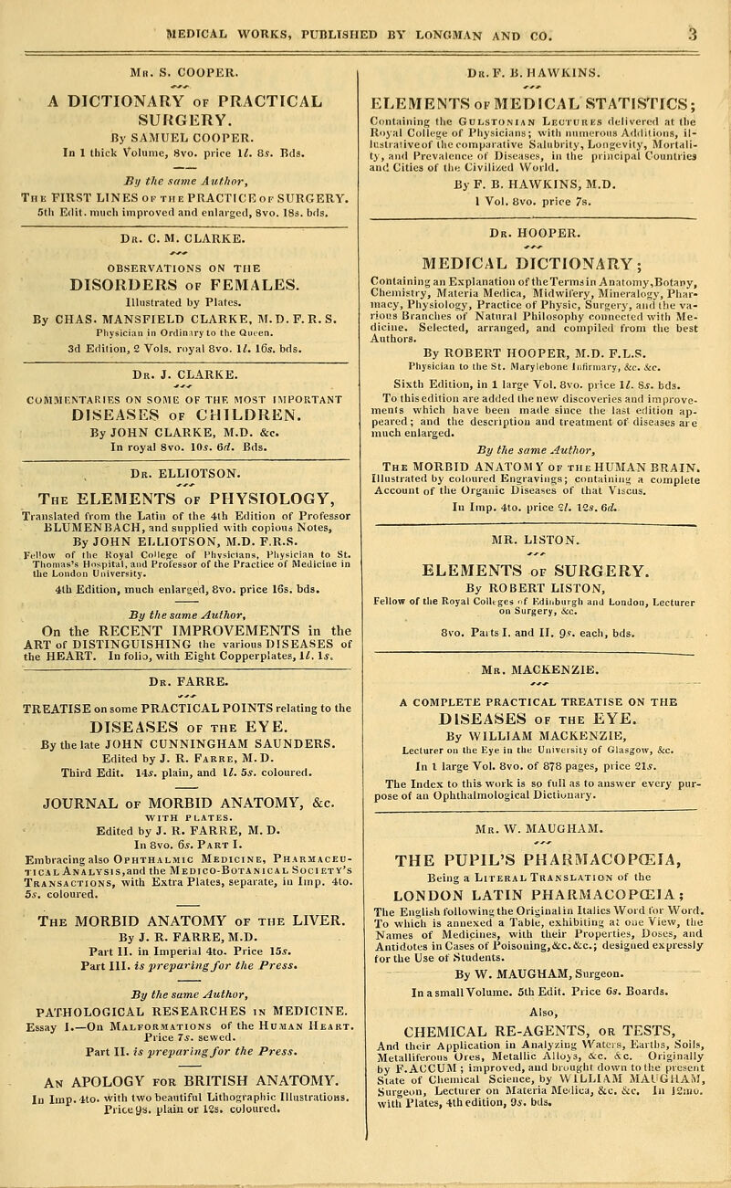 Mn. S. COOPER. A DICTIONARY of PRACTICAL SURGERY. By SAMUEL COOPER. In 1 thick Volume, 8vo. price II. 8s. Bds. JJi/ the same Author, The first LINES of the PRACTICE of SURGERY. 5tli Edit, much improved and enlarged, 8vo. I83. bds. Dr. C. M. CLARKE. OB.SERVATIONS OH TflE DISORDERS OF FEMALES. Illustrated by Plates. By CHAS. MANSFIELD CLARKE, M.D.F.E.S. Physician in Ordin.iry to the Qiuen. 3d Edition, 2 Vols, royal 8vo. \l, l6s. bds. Dr. J. CLARKE. CUM.MKNTARIES ON S0M15 OF THE MOST IMPORTANT DISEASES OF CHILDREN. By JOHN CLARKE, M.D. &c. In royal 8vo. \0s. 6d. Bds. Dk. ELLIOTSON. The ELEMENTS of PHYSIOLOGY, Translated from the Latin of the 4th Edition of Professor BLUMENBACH, and supplied with copious Notes, By JOHN ELLIOTSON, M.D. F.R.S. Fellow of tlie Royal College of Phvsicians, Pliysician to St. Thomas's Hospital, and Professor of the Practice of Medicine in the London University. 4th Edition, much enlarged, 8vo. price 16s. bds. By the same Author, On the RECENT IMPROVEMENTS in the ART of DISTINGUISHING the various DISEASES of the HEART. In folio, with Eight Copperplates, il. Is, Dr. FARRE. TREATISE on some PRACTICAL POINTS relating to the DISEASES OF THE EYE. By the late JOHN CUNNINGHAM SAUNDERS. Edited by J. R. Farre, M.D. Third Edit. 14.f. plain, and l^. 5.?. coloured. JOURNAL OF MORBID ANATOMY, &c. WITH PLATES. Edited by J. R. FARRE, M. D. In 8vo. 6s. Part I. Embracing also Ophthalmic Medicine, Pharmaceu- tical Analysis,and the Medico-Botanical Society's Transactions, with Extra Plates, separate, in Imp. 4to. 5s. coloured. The MORBID ANATOMY of the LIVER. By J. R. FARRE, M.D. Part II. in Imperial 4to. Price 15*. Part III. is preparing for the Press. By the same Author, PATHOLOGICAL RESEARCHES in MEDICINE. Essay I.—On Malformations of the Human Heart. Price 7*. sewed. Part II. is preparing for the Press. An APOLOGY for BRITISH ANATOMY. In Imp. 4to. with two beautiful Lithographic lUuslralious. Price 9s. plain or 12s. coloured. Dr.F. B.HAWKINS. ELEMENTS OF MEDICAL STATISTICS; Containing the Gulstonian Lectures delivered at the Royal College of Physicians; with numerous Additions, il- lustraiiveof lliecomparative Salubrity, Longevity, Mortali- ty, and Prevalence of Diseases, in the principal Countries and Cities of the Civiliiied World. By P. B. HAWKINS, M.D. 1 Vol. 8vo. price 7s. Dr. HOOPER. MEDICAL DICTIONARY; Containing an Explanation of theTermsin Anatomy,Botany, Chemistry, Materia Medica, Midwifery, Mineralogy, Phar- macy, Physiology, Practice of Physic, Surgery, and the va- rious Branches of Natural Philosophy connected with Me- dicine. Selected, arranged, and compiled from the best Authors. By ROBERT HOOPER, M.D. F.L.S. Physician to the St. Marylebone Infirmary, &c. &c. Sixth Edition, in 1 large Vol. 8vo. price \l. Ss. bds. To this edition are added the new discoveries and improve- ments which have been made since the last edition ap- peared; and the description and treatment of diseases are much enlarged. By the same Author, The MORBID ANATOMY of the HUMAN BRAIN. Illustrated by coloured Engravings; containing a complete Account of the Organic Diseases of that Viscus. In Imp. 4to. price 11. X2s. Qd. MR. LISTON. ELEMENTS of SURGERY. By ROBERT LISTON, Fellow of the Royal Colltges nf Edinburgh and London, Lecturer on Surgery, &c. Bvo. Paitsl. and II. 9,9. each, bds. Mr. MACKENZIE. A COMPLETE PRACTICAL TREATISE ON THE DISEASES of THE EYE. By WILLIAM MACKENZIE, Lecturer on the Eye in the University of Glasgow, &c. In I large Vol. 8vo. of 878 pages, price Z\s. The Index to this work is so full as to answer every pur- pose of an Ophthalmological Dictionary. Mk. W. MAUGHAM. THE PUPIL'S PHARMACOPCEIA, Being a Literal Translation of the LONDON LATIN PHARMACOPCEIA; The English followingthe Origiualin Italics Word for Word. To which is annexed a Table, exhibiting at o;ie View, the Names of Medicines, with their Properties, Doses, and Antidotes in Cases of Poisoning,&c.&c.; designed expressly for the Use of Students. By W. MAUGHAM, Surgeon. In a small Volume. 5th Edit. Price 6*. Boards. Also, CHEMICAL RE-AGENTS, or TESTS, And their Application in Analyzing Waters, Earths, Soils, Metalliferous Ores, Metallic Alloys, &c. &c. Originally by F.ACCUM ; improved, and brought down to the present State of Chemical Science, by WILLIAM MAUGHAM, Surgeon, Lecturer on Materia Medica, &c. &c. In 12nio. with Plates, 4th edition, 9*. bds.