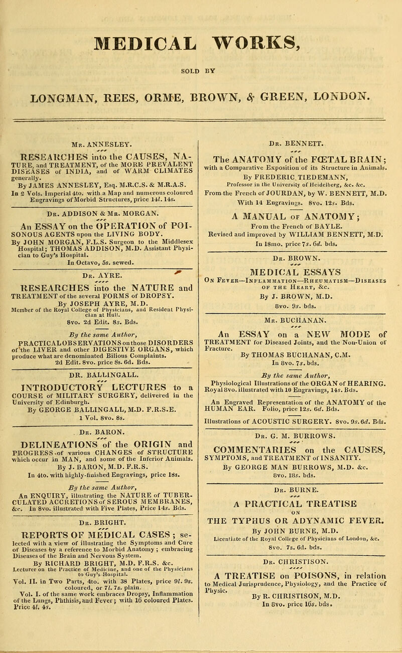 MEDICAL WORKS, LONGMAN, REES, ORME, BROWN, 8f GREEN, LONDON. Mr. ANNESLEY. RESEARCHES into the CAUSES, NA- TURE- and TREATMENT, of the MORK I'REVALENT DISiiASES of INDIA, and of WARM CLIMATES generally. By JAMES ANNESLEY, Esq. M.R.C.S. & M.R.A.S. In 2 Vols. Imperial 4to. with a Map and numerous coloured Engravings of Morbid Structures, price Hi. Ms. Dr. ADDISON & Mr. MORGAN, An ESSAY on the OPERATION of POI- SONOUS AGENTS upon the LIVING BODY, By JOHN MORGAN, F.L.S. Surgeon to the Middlesex Hospital; THOMAS ADDISON, M.D. Assistant Physi- cian to Guy's Hospital. In Octavo, 5s. sevced. Dr. AYRE. ^ RESEARCHES hito the NATURE and TREATMENT of the several FORMS of DROPSY. By JOSEPH AYRE, M.D. Member of the Royal College of Physicians, and Resident Physi- cian at Hull. 8vo. 2d Edit. 8*. Bds. By the same Author, PRACTICALOBSERVATIONS on those DISORDERS ofHhe LIVER and other DIGESTIVE ORGANS, which produce what are denominated Bilious Complaints. 2d Edit. 8vo. price 8s. 6d. Bds. DR. BALLINGALL, introductory LECTURES to a COURSE of MILITARY SURGERY, delivered in the University of Edinburgh. By GEORGE BALLINGALL, M.D. F.R.S.E. 1 Vol. 8vo. 8s. Dr. baron. DELlNEATFONS'of the ORIGIN and PROGRESS.of various CHANGES of STRUCTURE which occur in MAN, and some of the Inferior Animals. By J. BARON, M.D. F.R.S. In 4to. with highly-finished Engravings, price ISs. By the same Author, An ENQUIRY, illustrating the NATURE of TUBER. CULATED ACCRETIONS of SEROUS MEMBRANES, &c. In 8vo. illustrated with Five Plates, Price 14*. Bds. Dr. bright. REPORTS OF MEDICAL CASES; se- lected with a view of illustrating the Symptoms and Cure of Diseases by a reference to Morbid Anatomy ; embracing Diseases of the Brain and Nervous System. By RICHARD BRIGHT, M.D. F.R.S. &c. Lecturer on the Practice of Medicine, and one of the Physicians to Guy's Hospital. Vol. II. in Two Parts, 4to. with 38 Plates, price 91. 9s. coloured, or Tl. Is. plain. Vol. I. of the same work embraces Dropsy, Inflammation of the Lungs, Phthisis, and Fever; with 16 coloured Plates. Price H, 4s. Dr. BENNETT. The ANATOMY of the FGSTAL BRAIN; with a Comparative Exposition of its Structure in Animals. By FREDERIC.TIEDEMANN, Professor in the University of Heidelberg, &c. &c. From the French of JOURDAN, by W. BENNETT, M.D. With 14 Engravings. 8vo. 12.y. Bds. A MANUAL OF ANATOMY; From the French of BAYLE. Revised and improved by Vi^ILLIAM BENNETT, M.D. In 18mo. price 7*. 6(^. bds. Dr. brown. MEDICAL ESSAYS On Fevbr—Inflammation—Rheumatism—Diseases OF THE Heart, &c. By J. BROWN, M.D. 8vo. 9jf. bds. Mr. BUCHANAN. An ESSAY on a NEW MODE of TREATMENT for Diseased Joints, and the Non-Union of Fracture. By THOMAS BUCHANAN, CM. In 8vo. Tj.bds. By the same Author, Physiological Illustrations of the ORGAN of HEARING. Royal 8vo. illustrated with 10 Engravings, 14,?. Bds. An Engraved Representation of the ANATOMY of the HUMAN EAR. Folio, price 12*. &d. Bds. Illustrations of ACOUSTIC SURGERY. 8vo. Qs.&d. Bds.' Dr. G. M. burrows. COMMENTARIES on the CAUSES, symptoms, and TREATMENT of INSANITY. By GEORGE MAN BURROWS, M.D. &c. 8vo. 18*. bds. Dr. BURNE. A PRACTICAL TREATISE ON THE TYPHUS OR ADYNAMIC FEVER. By JOHN BURNE, M.D. Licentiate of the Royal College of Physicians of London, &c. 8vo. 7s. 6d. bds. Dr. CHRISTISON. A TREATISE on POISONS, in relation to Medical Jurisprudence, Physiology, and the Practice of Physic. By R. CHRISTISON, M.D. In 8vo. price 16*. bds.
