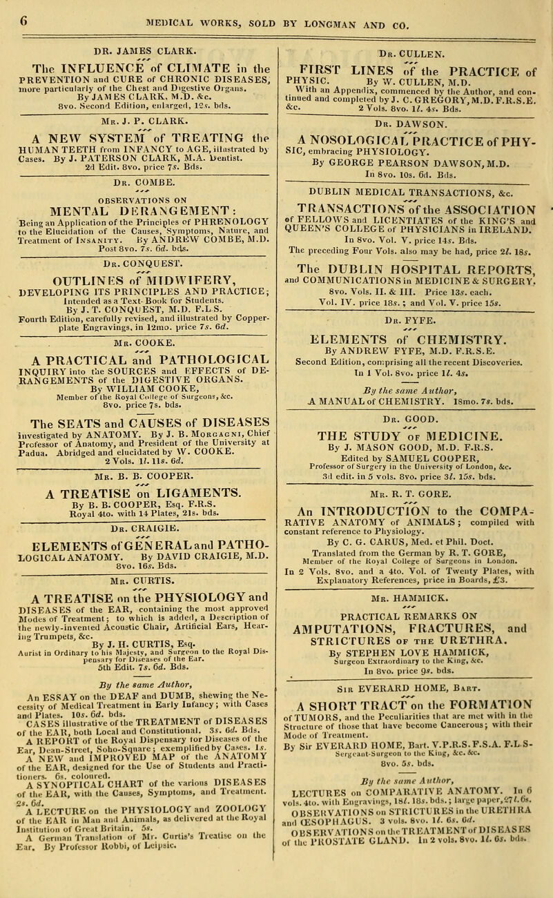 DR. JAMES CLARK. The INFLUENCEof CLIMATE in the PREVENTION and CURE of CHRONIC DISEASES, more particularly of the Chest and Digestive Oigaiis. By JAMES CLARK, M.D. &c. 8vo. Second Edition, enlarged, 12?. bds.  Mr. J. P. CLARK. A NEW SYSTEMof TREATING the HUMAN TEETH from INFANCY to AGE, illustrated by Cases. By J. PATERSON CLARK, M.A. beutist. 2d Edit. 8vo. price 7*. Bds. Dr. COMBE. OBSERVATIONS ON MENTAL DERANGEMENT: Being an Application of the Principles of PHRENOLOGY to the Elucidation of the Causes, Symptoms, Nature, and Treatment of Insanity. Ky ANDREW COMBE, M.D. Post 8vo. 7.?. 6rf. bds. Dr. CONQUEST. OUTLINES oFmTDWIFERY, DEVELOPING ITS PRINCIPLES AND PRACTICE; Intended as a Text- Book for Students. By J.T. CONQUEST, M.D. F.L S. Fourth Edition, carefully revised, and illustrated by Copper- plate Engravings, in 12mo. price 7*. 6rf. Mr. COOKE.  A PRACTICAL and PATHOLOGICAL INQUIRY into the SOURCES and EFFECTS of DE- RANGEMENTS of the DIGESTIVE ORGANS. By WILLIAM COOKE, Member of ihe Royal Cullege of Surgeons, &c. 8vo. price 7s. bds. The SEATS and CAUSES of DISEASES investigated by ANATOMY. By J. B. Morgagni, Chief Professor of Anatomy, and President of the University at Padua. Abridged and elucidated by W. COOKE. 2 Vols. \l. \\s. 6d. Me. B. B. COOPER. A TREATISE o'i^ LIGAMENTS. By B. B. COOPER, Esq. F.R.S. Royal 4to. with 14. Plates, 2]s. bds. Dr. CRAIGIE. ELEMENTS of GENERAL and PATHO- LOGICAL anatomy. By DAVID CRAIGIE, M.D. 8vo. 16^. Bds. Mr. CURTIS. A TREATISE on the PHYSIOLOGY and DISEASES of the EAR, containing the most approved Modes of Treatment; to which is added, a Description of the newly-invenied Acoustic Chair, Artificial Ears, Hear- ing Trumpets, &c. By J. H. CURTIS, Esq. Aurist in Ordinary to his Majesty, and Surgeon to tUe Royal Dis- pensary for Uincases of Ihe Ejr. 5th Edit. 7*. 6d. Bds. By the same Author, An ESSAY on the DEAF and DUMB, shewing the Ne- cessity of Medical Treatment in Early Infancy; with Cases and Plates. 10s. &d. bds. CASES illustrative of the TREATMENT of DISEASES of the EAR, both Local and Constitutional. 3.?. Orf. Bds. A REPORT of the Royal Dispensary tor Diseases of the Ear Dean-Street, Soho-Sqnare ; exemplified by Cases. 1,9. A NEW and IMPROVED MAP of the ANATOMY of the EAR, designed for the Use of Students and Practi- tioners. 63. coloured. _ t^tot^ . ct-o A SYNOPTICAL CHART of the various DISEASES of the EAR, with the Causes, Symptoms, and Treatment. A LECTURE on the PHYSIOLOGY and ZOOLOGY of the EAR in Man and Animals, as delivered at the Royal Institution of Great Britain. ,5». A German Translation of Mr. Curtis's Treatise on the Ear. By Professor Uobbi, of Lcipbic. Dr. CULLEN. FIRST LINES oFthe PRACTICE of PHYSIC. By vV. CULLEN, M.D. With an Appendix, commenced by the Author, and con- tinued and completed by J. C. GREGORY, M.D. F.R.S.E. &c. 2 Vols. 8vo. i;. 4.9. Bds. Dr. DAWSON. A NOSOLOGICAl'/pRACTICE of PHY- SIC, embracing PHYSIOLOGY. By GEORGE PEARSON DAWSON, M.D. In 8vo. 10s. 6d. Bds. DUBLIN MEDICAL TRANSACTIONS, &c. TRANSACTIONs'o'f the ASSOCrATiON of FELLOWS and LICENTIATES of the KING'S and QUEEN'S COLLEGE of PHYSICIANS in IRELAND. In 8vo. Vol. V. price I4.S. Bds. The preceding Four Vols, also may be had, price 21. 18s. The DUBLIN HOSPITAL REPORTS, am) COMMUNICATIONS in MEDICINE c& SURGERY. 8vo. Vols. II. & III. Price 13,9. each. Vol. IV. price 18.9. ; and Vol. V. price 15*. Dr. FYFE. ELEMENTS of CHEMISTRY. By ANDREW FYFE, M.D. F.R.S.E. Second Edition, comprising all the recent Discoveries. Tn 1 Vol. 8vo. price 11. is. JBi/ the same Author, A MANUAL of CHEMISTRY. 18mo. 7s. bds. Dr. good. THE STUDYTf MEDICINE. By J. MASON GOOD, M.D. F.R.S. Edited by SAMUEL COOPER, Professor of Surgery in the University of London, &c. .^il edit, in 5 vols. 8vo. price 3^. 15.9. bds. Mr. R. T. GORE. An INTRODUCTION to the COMPA- RATIVE ANATOMY of ANIMALS; compiled with constant reference to Physiology. By C. G. CARUS, Med. et Phil. Doct. Translated from the German by R. T. GORE, Member of the Koyal College of Surgeons in London. In 2 Vols. 8vo. and a 4to. Vol. of Twenty Plates, with Explanatory References, price in Boards, £3. Mr. HAMMICK. PRACTICAL REMARKS ON AMPUTATIONS, FRACTURES, and STRICTURES of the URETHRA. By STEPHEN LOVE HAMMICK, Surgeon Extraordinary to the King, A:c. In 8vo. price 9s. bds. Sir EVERARD HOME, Bart. A SHORT TRAcf'on the FORMATION of TUMORS, and the Peculiarities that are met with in (he Struclure of those that have become Cancerous j with their Mode of Treatment. By Sir EVERARD HOME, Bart. V.P.R.S.F.S.A. F.LS- SurgeaiitSurgeon to the King, 4:c. &c. 8vo. 5s. bds. Bi/ the same Author, LECTURES on COMPARATIVE ANATOMY. In 6 vols. 4to. with Engravings, Is/. 18*. bds.; large papcr,C7<.6s. OBSEHVATIONS on STRICTURES in the URETHRA and OESOPHAGUS. 3 vols. 8vo. 11. 6s. Orf. OBSERVATIONS on U.eTREATMENTof DISEASES of the PROSTATE GLAND. In 2 vols. 8vo. 1^ C*. bds.
