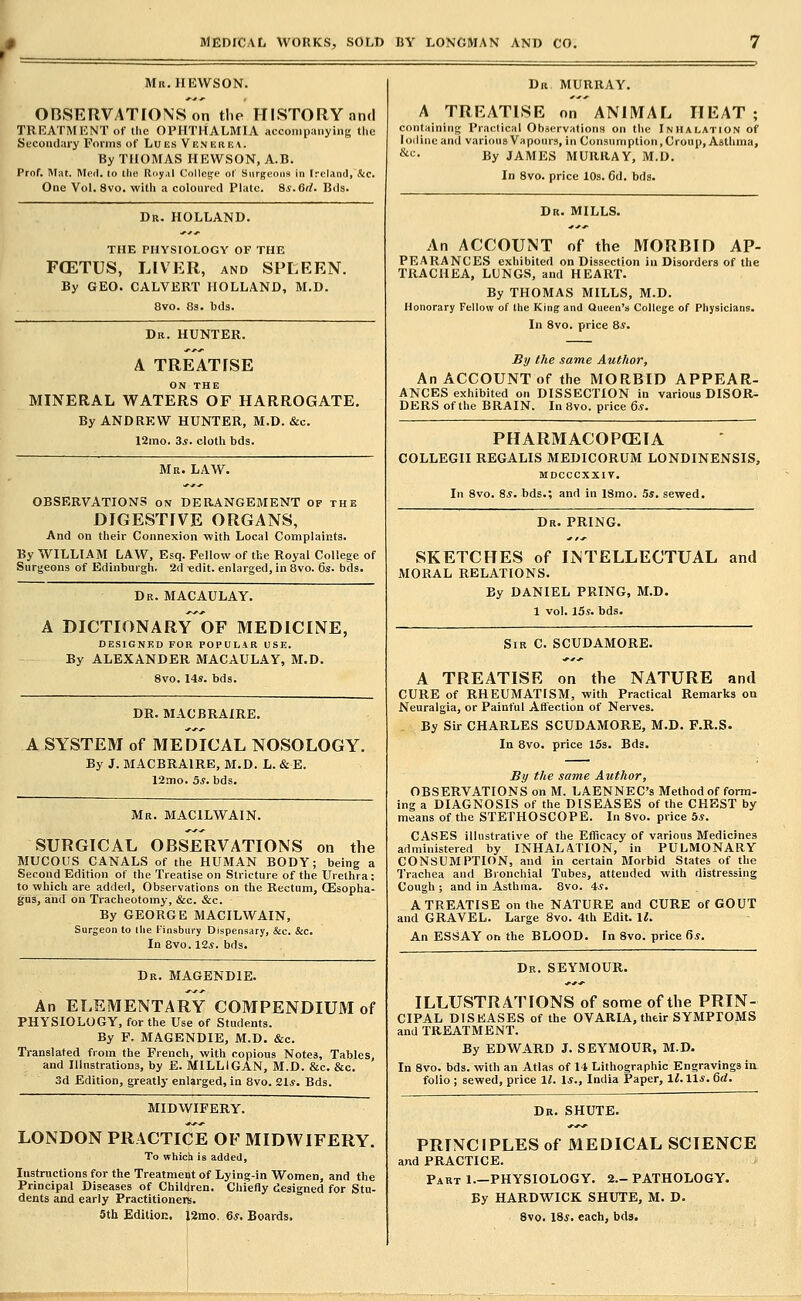 Mn.HEWSON. OnSERVATIONSon tlie HISTORY and TRRATMKNT of the OPHTHALMIA accompanying the Secondary Forms of Lues Ve.nebea. By THOMAS HEWSON, A.B. Prnf. Mat. Moil, lo llic Roy.il Collcife of Surgeons in IrcLind, &c. One Vol. 8vo. witli a coloured Plate. Ss.Git. Bils. Dr. HOLLAND. THE PHYSIOLOGY OF THE FCETUS, LIVER, and SPLEEN. By GEO. CALVERT HOLLAND, M.D. 8vo. 83. bds. Dk. hunter. A TREATISE ON THE MINERAL WATERS OF HARROGATE. By ANDREW HUNTER, M.D. &c. 12mo. 3.S. cloth bds. Mr. LAW. OBSERVATIONS on DERANGEBIENT of the DIGESTIVE ORGANS, And on their Connexion with Local Complaints. By WILLIAM LAW, Esq. Fellow of the Royal College of Surgeons of Edinburgh. 2d «dit. enlarged, in Bvo. 6s. bds. Dr. MACAULAY. A DICTIONARY OF MEDICINE, DESIGNED FOR POPULAR USE. By ALEXANDER MACAULAY, M.D. 8vo. 14s. bds. DR. MACBRAIRE. A SYSTEM of MEDICAL NOSOLOGY. By J. MACBRAIRE, M.D. L. & E. 12mo. 5*. bds. Mr. MACILWAIN. SURGICAL OBSERVATIONS on the MUCOUS CANALS of the HUMAN BODY; being a Second Edition of the Treatise on Stricture of the Urethra; to which are added, Observations on the Rectum, CEsopha- gus, and on Tracheotomy, &c. &c. By GEORGE MACILWAIN, Surgeon to the Finsbury Dispensary, &c. cSjc. In 8vo.l2i. bds. Dr. MAGENDIE. An ELEMENTARY COMPENDIUM of PHYSIOLOGY, for the Use of Students. By F, MAGENDIE, M.D. &c. Translated from the French, with copious Notes, Tables, and Illustrations, by E. MILLIGAN, M.D. &c. &c. 3d Edition, greatly enlarged, in 8vo. 21*. Bds. MIDWIFERY. LONDON PRACTICE OF MIDWIFERY. To which is added. Instructions for the Treatment of Lying-in Women, and the Principal Diseases of Children. Chiefly designed for Stu- dents and early PractitionerB. 5th Edition. 12mo. 6*. Boards. Dn MURRAY. A TREATISE on ANIMAL HEAT ; containing Practical ObservationH on the Inhalation of Iodine and various Vapours, in Consumption, Croup, Asthma, *;• By JAMES MURRAY, M.D. In 8vo. price lOs. 6d. bds. Dr. mills. An ACCOUNT of the MORBID AP- PEARANCES exhibited on Dissection in Disorders of the TRACHEA, LUNGS, and HEART. By THOMAS MILLS, M.D. Honorary Fellow of the King and Queen's College of Physicians. In 8vo. price 8*. By the same Author, An ACCOUNT of the MORBID APPEAR- ANCES exhibited on DISSECTION in various DISOR- DERS of the BRAIN. In Bvo. price 6.?. PHARMACOPCEIA COLLEGII REGALIS MEDICORUM LONDINENSIS, MDCCCXXIV. In 8vo. 8*. bds.; and in ISmo. 5s, sewed. Dr. PRING. SKETCHES of INTELLECTUAL and MORAL RELATIONS. By DANIEL PRING, M.D. 1 vol. 15*. bds. Sir C. SCUDAMORE. A TREATISE on the NATURE and CURE of RHEUMATISM, with Practical Remarks on Neuralgia, or Painful Affection of Nerves. By Sir CHARLES SCUDAMORE, M.D. F.R.S. In 8vo. price ISs. Bds. £i/ the same Author, OBSERVATIONS on M. LAENNEC's Method of form- ing a DIAGNOSIS of the DISEASES of the CHEST by means of the STETHOSCOPE. In 8vo. price 5*. CASES illustrative of the Eflicacy of various Medicines administered by INHALATION, in PULMONARY CONSUMPTION, and in certain Morbid States of the Trachea and Bronchial Tubes, attended with distressing Cough ; and in Asthma. 8vo. 4*. A TREATISE on the NATURE and CURE of GOUT and GRAVEL. Large 8vo. 4th Edit. \l. An ESSAY on the BLOOD. In 8vo. price f)S. Dr. SEYMOUR. ILLUSTRATIONS of some of the PRIN- CIPAL DISEASES of the OVARIA, their SYMPTOMS and TREATMENT. By EDWARD J. SEYMOUR, M.D. In 8vo. bds. with an Atlas of 14 Lithographic Engravings in folio ; sewed, price 11. Is., India Paper, li. 11*. 6rf. Dk. SHUTE. PRINCIPLES of MEDICAL SCIENCE and PRACTICE. Part 1.—PHYSIOLOGY. 2—PATHOLOGY. By HARDWICK SHUTE, M. D. 8vo. 18*. each, bds.