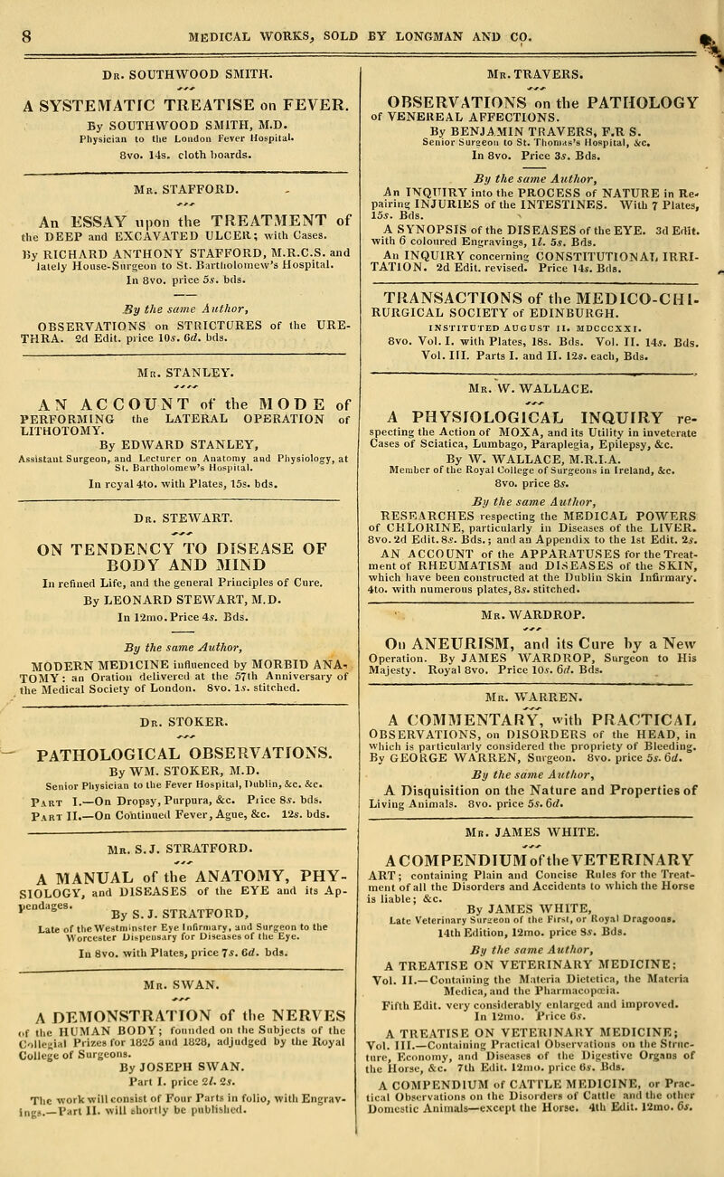 Dr. SOUTHWOOD SMITH. A SYSTEiVTATrC TREATISE on FEVER. By SOUTHWOOD SMITH, M.D. Physician to tlie London Fever Hospital. 8vo. 14s, cloth boards. Mr. STAFFORD. An ESSAY upon the TREATMENT of the DEEP and EXCAVATED ULCER; with Cases. My RICHARD ANTHONY STAFFORD, M.R.C.S. and lately House-Snigeon to St. Bartliolomew's Hospital. In 8vo. price 5s, bds. ^y the same Author, OBSERVATIONS on STRICTURES of the URE- THRA. 2d Edit, price 10*. 6d. bds. Mr. STANLEY. AN ACCOUNT of the MODE of PERFORMING the LATERAL OPERATION of LITHOTOMY. By EDWARD STANLEY, Assistant Surgeon, and Lecturer on Anatomy and Pliysiology, at St. Bartholomew's Hospital. In rcyal 4to. with Plates, 15s. bds. Dr. STEWART. ON TENDENCY TO DISEASE OF BODY AND 3IIND In refined Life, and the general Principles of Cure. By LEONARD STEWART, M.D. In 12mo.Price 4j. Bds. By the same Author, MODERN MEDICINE influenced by MORBID ANAi TOMY: an Oration delivered at the 57th Anniversary of the Medical Society of London. 8vo. Is. stitched. Dr. STOKER. PATHOLOGICAL OBSERVATIONS. By WM. STOKER, M.D. Senior Pliysician to the Fever Hospital, Dublin, &c. &c. Part I.—On Dropsy, Purpura, &c. Pi ice 8 j'. bds. Part II.—On Continued Fever, Ague, &c. 12s. bds. Mr. S.J. STRATFORD. A MANUAL of the ANATOMY, PHY- SIOLOGY, and DISEASES of the EYE and its Ap- j-endages. ^^ ^ ^ STRATFORD, Late of theWestniinsler Eye Infirmary, and Surgeon to the Worcester Dispensary for Diseases of the Eye. In 8vo. with Plates, price 7*. 6d. bds. Mr. SWAN. A DEMONSTRATION of the NERVES (.f the HUMAN BODY; founded on the Subjects of the Colle-ial Prizes for 1825 and 182a, adjudged by the Royal College of Surgeons. By JOSEPH SWAN. Part I. price Zl. 2s. The work will consist of Four Parts in folio, with Engrav- ings.—Part II. will bhorlly be published. Mr.TRAVERS. OBSERVATIONS on the PATHOLOGY of VENEREAL AFFECTIONS. By BENJAMIN TRAVERS, F.R S. Senior Surgeon to St. Thomas's Hospital, itc. In 8vo. Price 3*. Bds. £y the same Author, An INQUIRY into the PROCESS of NATURE in Re- pairing INJURIES of the INTESTINES. With T Plates, 15s. Bds. A SYNOPSIS of the DISEASES of the EYE. 3d Edit, with 6 coloured Engravings, ll. 5s. Bds. An INQUIRY concerning CONSTITUTIONAL IRRI- TATION. 2d Edit, revised. Price 14s. Bda. TRANSACTIONS of the MEDICO-CHI- RURGICAL SOCIETY of EDINBURGH. INSTITUTED AUGUST II. MDCCCXXI. 8vo. Vol. I. with Plates, 18s. Bds. Vol. II. 14*. Bds. Vol. in. Parts I. and II. 12s. each, Bds. Mr. V.WALLACE. A PHYSIOLOGICAL INQUIRY re- specting the Action of MOXA, and its Utility in inveterate Cases of Sciatica, Lumbago, Paraplegia, Epilepsy, &c. By W. WALLACE, M.R.I.A. Member of the Royal College of Surgeons in Ireland, kc. 8vo. price 8*. By the same Author, RESEARCHES respecting the MEDICAL POWERS of CHLORINE, particularly in Diseases of the LIVER. 8vo.2d Edit.8*. Bds.; and an Appendix to the 1st Edit. 2*. AN ACCOUNT of the APPARATUSES for the Treat- ment of RHEUMATISM and DLSEASES of the SKIN, which have been constructed at the Dublin Skin Infirmary. 4to. with numerous plates, 8*. stitched. Mr. WARDROP. On ANEURISM, anil its Cure by a New- Operation. By JAMES AVARDROP, Surgeon to His Majesty. Royal 8vo. Price 10.9. 6d. Bds. Mr. warren. A commentary', with PRACTICAL OBSERVATIONS, on DISORDERS of the HEAD, in which is particularly considered the propi iety of Bleeding. By GEORGE WARREN, Surgeon. 8vo. price 5s. 6d. By the same Author, A Disquisition on the Nature and Properties of Living Animals. 8vo. price 5s. 6d, Mr. JAMES WHITE. A COM PENDIUM of the VETERINARY ART; containing Plain and Concise Rules for the Treat- ment of all the Disorders and Accidents to which the Horse is liable; &c. By JAMES WHITE, Late Veterinary Surseon of the First, or Royal Dragooaa. 14th Edition, 12mo. price 3*. Bds. By the same Author, A TREATISE ON VETERINARY MEDICINE; Vol. II.—Containing the Materia Dietetica, the Materia Medica, and the Pharmacopccia. Fifth Edit, very considerably enlarged and improved. In r2mo. Price 6s. A TREATISE ON VETERINARY MEDICINE; Vol. III.—Containing Practical Observations ou the Struc- ture, Economy, and Diseases of the Digestive Organs of the Horse, &c. 7th Edit. 12in<>. price Os. Bds. A COMPENDIUM of CATTLE MEDICINE, or Prac- tical Observations on the Disorders of Cattle and the other Domestic Animals—except the Horse. 4lh Edit. Pimo. 6s.