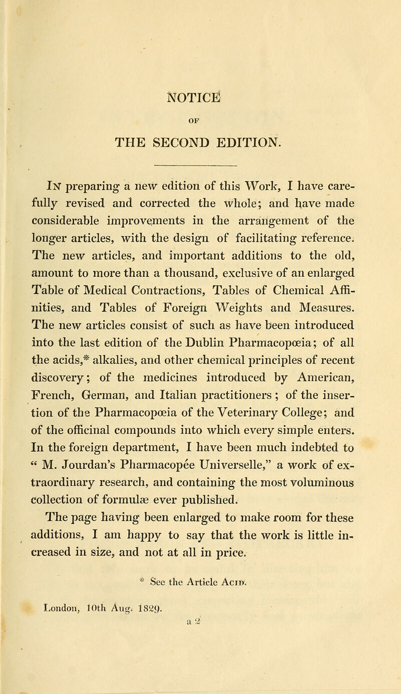 NOTICEl OP THE SECOND EDITION. In preparing a new edition of this Work, I have care- fully revised and corrected the whole; and have made considerable improvements in the arrangement of the longer articles, with the design of facilitating reference. The new articles, and important additions to the old, amount to more than a thousand, exclusive of an enlarged Table of Medical Contractions, Tables of Chemical Affi- nities, and Tables of Foreign Weights and Measures. The new articles consist of such as have been introduced into the last edition of the Dublin Pharmacopoeia; of all the acids,* alkalies, and other chemical principles of recent discovery; of the medicines introduced by American, French, German, and Italian practitioners ; of the inser- tion of the Pharmacopoeia of the Veterinary College; and of the officinal compounds into which every simple enters. In the foreign department, I have been much indebted to M. Jourdan's Pharmacopee Universelle, a work of ex- traordinary research, and containing the most voluminous collection of formulae ever published. The page having been enlarged to make room for these additions, I am happy to say that the work is little in- creased in size, and not at all in price. * See the Article Acid. London, 10th Aug. 1829. a 2-