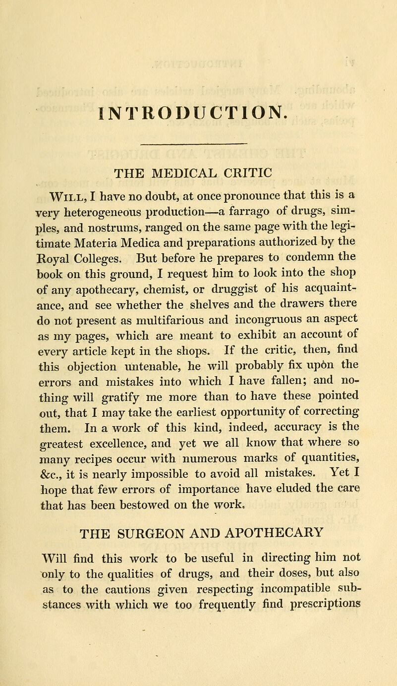 INTRODUCTION. THE MEDICAL CRITIC Will, I have no doubt, at once pronounce that this is a very heterogeneous production—a farrago of drugs, sim- ples, and nostrums, ranged on the same page with the legi- timate Materia Medica and preparations authorized by the Royal Colleges. But before he prepares to condemn the book on this ground, I request him to look into the shop of any apothecary, chemist, or druggist of his acquaint- ance, and see whether the shelves and the drawers there do not present as multifarious and incongruous an aspect as my pages, which are meant to exhibit an account of every article kept in the shops. If the critic, then, find this objection untenable, he will probably fix up6n the errors and mistakes into which I have fallen; and no- thing will gratify me more than to have these pointed out, that I may take the earliest opportunity of correcting them. In a work of this kind, indeed, accuracy is the greatest excellence, and yet we all know that where so many recipes occur with numerous marks of quantities, &c., it is nearly impossible to avoid all mistakes. Yet I hope that few errors of importance have eluded the care that has been bestowed on the work, THE SURGEON AND APOTHECARY Will find this work to be useful in directing him not only to the qualities of drugs, and their doses, but also as to the cautions given respecting incompatible sub- stances with which we too frequently find prescriptions