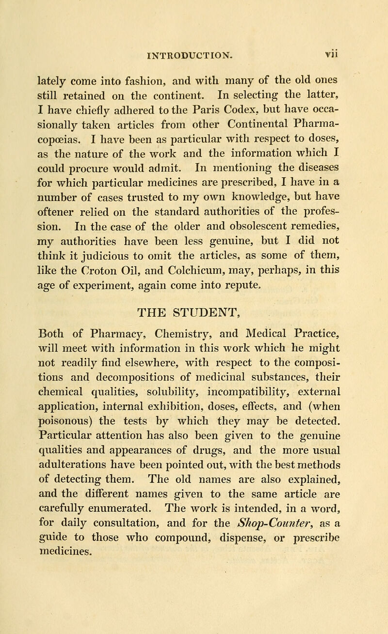 lately come into fashion, and with many of the old ones still retained on the continent. In selecting the latter, I have chiefly adhered to the Paris Codex, but have occa- sionally taken articles from other Continental Pharma- copoeias. I have been as particular with respect to doses, as the nature of the work and the information which I could procure would admit. In mentioning the diseases for which particular medicines are prescribed, I have in a number of cases trusted to my own knowledge, but have oftener relied on the standard authorities of the profes- sion. In the case of the older and obsolescent remedies, my authorities have been less genuine, but I did not think it judicious to omit the articles, as some of them, like the Croton Oil, and Colchicum, may, perhaps, in this age of experiment, again come into repute. THE STUDENT, Both of Pharmacy, Chemistry, and Medical Practice, will meet with information in this work which he might not readily find elsewhere, with respect to the composi- tions and decompositions of medicinal substances, their chemical qualities, solubility, incompatibility, external application, internal exhibition, doses, effects, and (when poisonous) the tests by which they may be detected. Particular attention has also been given to the genuine qualities and appearances of drugs, and the more usual adulterations have been pointed out, with the best methods of detecting them. The old names are also explained, and the different names given to the same article are carefully enumerated. The work is intended, in a word, for daily consultation, and for the Shop-Counteri as a guide to those who compound, dispense, or prescribe medicines.