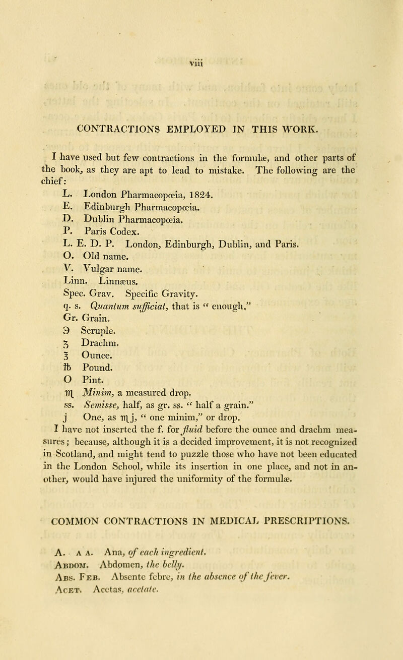 \m CONTRACTIONS EMPLOYED IN THIS WORK. I have used but few contractions in the formulae, and other parts of the bookj as they are apt to lead to mistake. The following are the chief; L. London Pharmacopoeia, 1824. E. Edinburgh Pharmacopoeia. D. Dublin Pharmacopoeia. P. Paris Codex. L. E. D. P. London, Edinburgh, Dublin, and Paris. O. Old name. V. Vulgar name. Linn. Linnaeus. Spec. Grav. Specific Gravity. q. s. Quantum sufficial, that is enough. Gr. Grain. 3 Scruple. 5 Drachm. 3 Ounce. ft Pound. O Pint. yil Minim, a measured drop. ss. Sernisse, half, as gr. ss. half a grain. j One, as tT[j, one minim, or drop. I have not inserted the f. (or Jluid before the ounce and drachm mea- sures ; because, although it is a decided iraproveinent, it is not recognized in Scotland, and might tend to puzzle those who have not been educated in the London School, while its insertion in one place, and not in an- other, would have injured the uniformity of the formulae. COMMON CONTRACTIONS IN MEDICAL PRESCRIPTIONS. A. A A. Ana, (>f each ingredient. Abdow. Abdomen, l/ic helli/. Abs. Feb. Absente fcbiv, in the absence of (he fever. AcET, Acctas, acclnte.