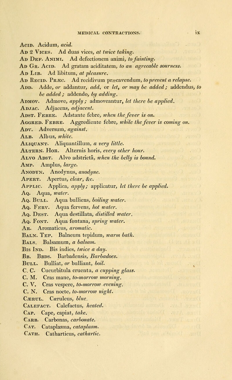 Acid. Acidum, acid. Ad 2 ViCKS. Ad duas vices, at twice taking. Ad Def. Animi. Ad defectionem animi, to fainting. Ad Gr. Acid. Ad gratam aciditatem, to an agreeable smirness. Ad Lib. Ad libitum, at pleasure. Ad Recid. Pb^ec. Ad recidivum prfficavendum, to prevent a relapse. Add. Adde, or addantur, add, or let, or may be added; addendus, to be added ; addendo, by adding. Admov. Admove, apply; admoveantur, let there be applied. Adjac. Adjacens, adjacent. Adst. Febke. Adstante febre^ when the fever is on. Aggred. Febre. Aggrediente febre, while the fever is coining on. Adv. Adversum, against. Alb. Alb us, white. Aliquant. Aliquantillum, a very little. Altern. Hor. Alternis horis, every other hour. Alvo Adst. Alvo adstricta, when the belly is bound. Amp. Amplus, large. Anodyn. Anodynus, anodyne. Apert. Apertus, clear, &c. Applic. Applica, apply; applicatur, let there be applied. Aq. Aqua, water. Aq. Bull. Aqua bulliens, boiling water. Aq. Ferv. Aqua fervens, hot water. Aq. Dest. Aqua destillata, distilled water. Aq. Font. Aqua fontana, spring water. Ar. Aromaticus, aromatic. Baln. Tep. Balneum tepidum, warm bath. Bals. Balsamum, a balsam. Bis Ind. Bis indies, twice a day. Bb. Beds. Bavbadensis, Barbadoes, Bull. Bulliat, or bulliant, boil. C. C. Cucurbitula cruenta, a cupjjing glass: C. M. Cras mane, to-morrow morning. C. V. CvQ,s\Qs^eYe, t6-morrow evening. C. N. Cras nocte, to-morrow night. CiERUL. Caeruleus, blue. Calefact. Calefactus, heated. Cap. Cape, capiat, take. Carb. Carbonas, carbonate. Cat. Cataplasma, cataplasm. Gath. Catharticus, cathartic.