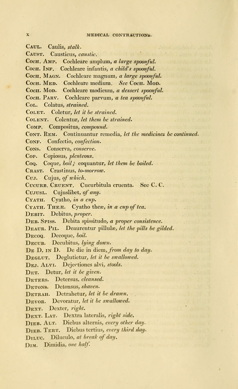 Caul. Caulis, stalk. Caust. Causticus, caustic, CocH, Amp. Cochleare amplum, a large spoonful. CocH. Inf, Cochleare infantis, a child's spoonful. CocH, Magn. Cochleare magnum, a large spoonful. CocH. Med. Cochleare medium. See Cocii. Mod. CocH. Mod. Cochleare modicum, a dessert spoonful. CocH. Parv. Cochleare parvum, a tea spoonful. CoL. Colatus, strained. CoLET. Coletur, let it be strained. CoLENT. Colentur, let them be strained. CoMP. Compositus, compou?id. CoNT. Rem. Continuantur remedia, let the medicines be continued. CoNF. Confectio, cotfectioji. Cons. Conserva, conserve. Cop. Copiosus, plenteous. CoQ. Coque, boil; coquantur, let them be boiled. Crast. Crastinus, to-morrow. Cuj. Cujus, of which. CucuRB. Cruent, Cucurhitula cruenta. See C. C. CuJUSL. Cujuslibet, of any. Cyath. Cyatho, in a cup. Cyath. The^. Cyatho these, in a cup of tea. Debit. Debitus, proper. Deb. Spiss. Debita spissitudo, a proper consistence. Deaur. Pil. Deaurentur pillulae, let the pills be gilded. Decoq. Decoque, boil. Decub. Decubitus, lying down. De D. in D. De die in d.\Qxa., from day to day, Deglut, Deglutietur, let it be swallowed. Dej. Alvi. Dejertiones alvi, stools. Det. Detur, let it be given. Deters. Detersus, cleansed. Detons. Detonsus, shaven. Detr^vh. Detrahetur, let it be drawn. Devor. Dcvoratur, let it be swallowed. Dext. Dexter, right. Dext. Lat. Dcxtra lateralis, right side. Dieb. Alt. Diebus alternis, every other day. DiEB. Tert. Diebus tertius, every third day. DiLUC. Dilnculo, at break of day. Dim. Dimidia, one half.