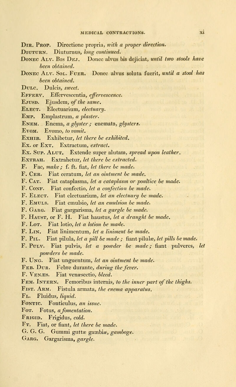 DiR. Prop. Directione propria, with a proper direction. DiUTURN. Diuturnus, long conlinued. DoNEC Alv. Bis Dej. Donee alvus bis dejiciat, until tivo stools have been obtained. DoNEC Alv. Sol. Fuer. Donee alvus soluta fuerit, witil a stool has been obtained. DuLC. Dulcis, S7veet. Efferv. Effervescentia, effervescence. Ejusd. Ejusdem, of the sayne. Elect. Electuarium, electuary. Emp. Emplastrum, a plaster. Enem. Enema, a glyster ; enemata^ glysters. EvoM. Evomo, to vomit. ExHiB. Exhibetur, let there be exhibited. Ex. or Ext. Extraetum, extract. Ex. Sup. Alut. Extende super alutam, spread upon leather. ExTRAH. Extrahetur, let there be extracted. F. Fac, make; f. ft. fiat, let there be made. F. Cer. Fiat ceratum, let an ointment be made. F. Cat. Fiat cataplasma, let a cataplasm or poultice be made. F. CoNF. Fiat confectio, let a coiifection be made. F. Elect. Fiat electuarium, let an electuary be made. F. Emuls. Fiat emulsio, let an emulsion be made. F. Garg. Fiat gargarisma, let a gargle be made. F. Haust, or F. H. Fiat haustus, let a draught be made. F. Lot. Fiat lotio^ let a lotion be made. F. Lin. Fiat linimentum, let a liniment be made. F. PiL. Fiat pilula, let a pill be made ; fiant pilulae, let pills be made. F. PuLV. Fiat pulvis, let a potvder be rnade; fiant pulveres, let powders be made. F. Ung. Fiat unguentum, let an ointment be made. Feb. Dur. Febre durante^, during the fever. F. VENiES. Fiat venaesectio, bleed. Fem. Intern. Femoribus internis, to the inrier part of the thighs. Fist. Arm. Fistula armata, the enema apparatus. Fli. Fluidus, liquid. FoNTic. Fonticulus^ an issue. FoT. Fotus, afomentatioji. Frigid. Frigidus, cold. Ft. Fiat, or fiant, let there be made. G. G. G. Gummi guttae gambiae, gamboge. Garg. Gargarisma, gargle.