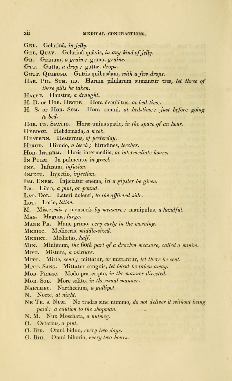 Gel. Gelatina, in jelly. Gel. Quav. Gelatina quavis, in any kind of jelly. Gr. Granum, a grain ; grana, grains. Gtt. Gutta^ a drop; guttse, drops. GuTT. QuiBUSD. Guttis quibusdam, with a few drops. Har. Pil. Sum. iij. Harum pilularum suraantur tres, lei three of these pills be taken. Haust. Haustus, a draught. H. D. or HoR. Decub. Hora decubitus, at bed-time. H. S. or HoR. SoM. Hora somni, at bed-time; jnst before goifig to bed. HoR. UN. Spatio. Horse unius spatio, in the space of an hour. Hebdom. Hebdomada, a week. Hestern. Hesternus, of yesterday. HiRUD. Hirudo, a leech ; hirudines, leeches. HoR. Interm. Horis intermediis, at intermediate hours. In Pulm. In pulmento, in gruel. Inf. Infusum, iifusion. Inject. Injectio, injection. Inj. Enem. Injiciatur enema, let a glyster be given. Lb. Libra, a pint, or pound. Lat. Dol. Lateri dolenti, to the afflicted side. Lot. Lotio, lotion. M. Misce, mi*; va.ensuxa, by measure; xaawv^nlu?., a handful. Mag. Magnus, large. Mane Pr. Mane primo, very early in the morning. Medioc. Mediocris, middle-sized. Mediet. Medietas, half MiN. Minimum, the 60th part of a drachm measure, called a minim. Mist. Mistura, a mixture. Mitt. Mitte, send; mittatur, or mittuntur, let there be sent. Mitt. Sang. Mittatur sanguis, let blood be taken away. Mod. PRiESC. Modo praescripto, in the manner directed. Mor. Sol. More solito, in the usual manner. Narthec. Narthecium, a gallipot. N. Nocte, at night. Ne Tb. s. Nu3I. Ne tradas sine nummo, do not deliver it without being paid: a caution to the shopman. N. M. Nux Moschata, a nutmeg. O. Octarius, a pint. O. Bid. Omni bidiio, every two days. O. BiH. Omni bihorio, evertf two hours.
