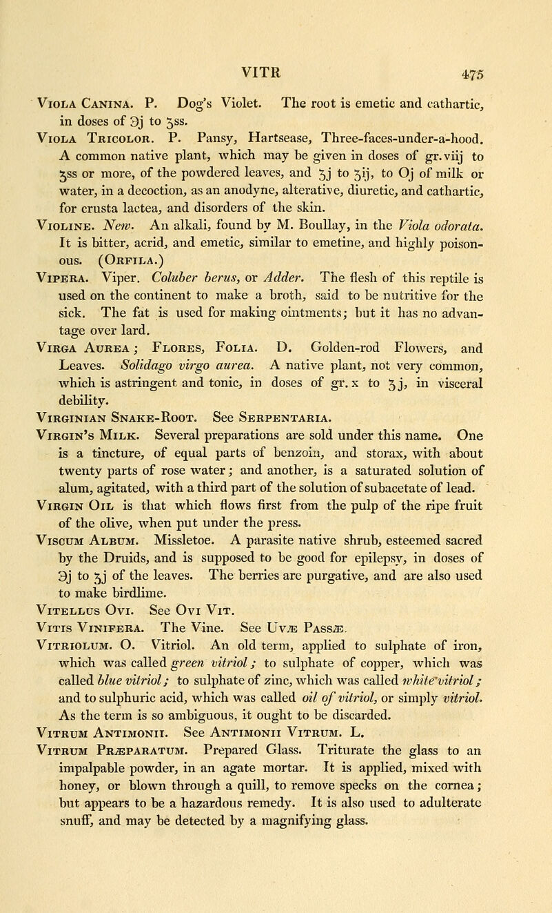 Viola Canina. P. Dog's Violet. The root is emetic and cathartic, in doses of 3j to 5ss. Viola Tricolor. P. Pansy, Hartsease, Three-faces-under-a-hood. A common native plant, which may be given in doses of gr.viij to ^ss or more, of the pow^dered leaves, and 5j to 5ij, to Oj of milk or water, in a decoction, as an anodyne, alterative, diuretic, and cathartic, for crusta lactea, and disorders of the skin. ViOLiNE. New. An alkali, found by M. BouUay, in the Viola odorata. It is bitter, acrid, and emetic, similar to emetine, and highly poison- ous. (Orfila.) ViPERA. Viper. Coluber hems, or Adder. The flesh of this reptile is used on the continent to make a broth, said to be nutritive for the sick. The fat is used for making ointments; but it has no advan- tage over lard. ViRGA AuREA; Flores, Folia. D. Golden-rod Flowers, and Leaves. Solidago virgo aurea. A native plant, not very common, which is astringent and tonic, in doses of gr. x to 5jj ^^ visceral debility. Virginian Snake-Root. See Serpentaria. Virgin's Milk. Several preparations are sold under this name. One is a tincture, of equal parts of benzoin, and storax, with about twenty parts of rose water; and another, is a saturated solution of alum, agitated, with a third part of the solution of subacetate of lead. Virgin Oil is that which flows first from the pulp of the ripe fruit of the olive, when put under the press. ViscuM Album. Missletoe. A parasite native shrub, esteemed sacred by the Druids, and is supposed to be good for epilepsy, in doses of 9j to 5j of the leaves. The berries are purgative, and are also used to make birdlime. Vitellus Ovi. See Ovi Vit. ViTis Vinifera. The Vine. See Uv^E Pass^e. ViTRioLUM. O. Vitriol. An old term, applied to sulphate of iron, which was called green vitriol; to sulphate of copper, which was called blue vitriol; to sulphate of zinc, which was called whiie'vitriol; and to sulphuric acid, which was called oil of vitriol, or simply vitriol. As the term is so ambiguous, it ought to be discarded. ViTRuM Antimonii. See Antimonii Vitrum. L. ViTRUM PRiEPARATUM. Prepared Glass. Triturate the glass to an impalpable powder, in an agate mortar. It is applied, mixed with honey, or blown through a quill, to remove specks on the cornea; but appears to be a hazardous remedy. It is also used to adulterate snufF, and may be detected by a magnifying glass.