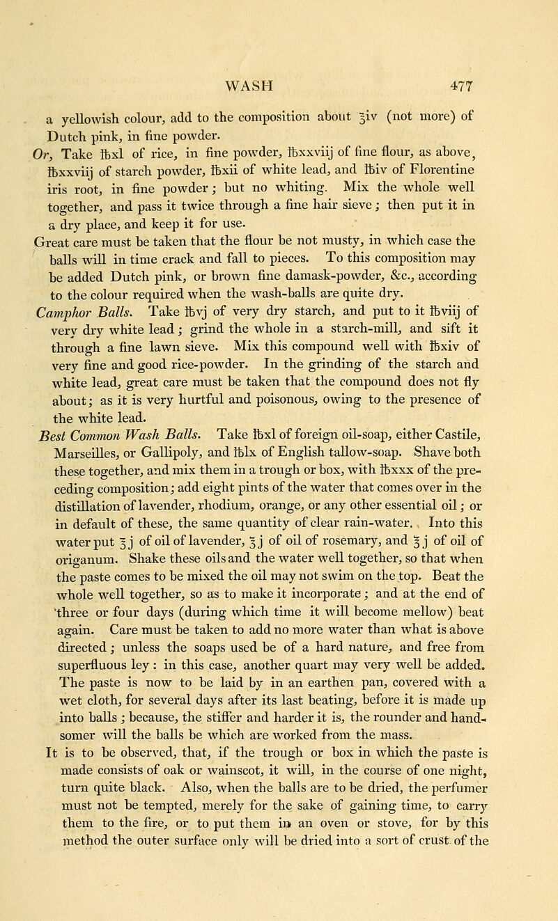 a yellowish colour, add to the composition about giv (not more) of Dutch pink, in fine powder. Or, Take ftxl of rice, in fine powder, ftxxviij of fine flour, as above, ibxxviij of starch powder, ftxii of white lead, and ibiv of Florentine iris root, in fine powder; but no whiting. Mix the whole well together, and pass it twice through a fine hair sieve; then put it in a dry place, and keep it for use. Great care must be taken that the flour be not musty, in which case the balls will in time crack and fall to pieces. To this composition may be added Dutch pink, or brown fine damask-powder, &c._, according to the colour required when the wash-baUs are quite dry. Camphor Balls, Take ftvj of very dry starch, and put to it Ifeviij of very dry white lead; grind the whole in a starch-mill, and sift it through a fine lawn sieve. Mix this compound well with fcxiv of very fine and good rice-powder. In the grinding of the starch and white lead, great care must be taken that the compound does not fly about; as it is very hurtful and poisonous, owing to the presence of the white lead. Best Common Wash Balls. Take fexl of foreign oil-soap, either Castile, Marseilles, or Gallipoly, and tblx of English tallow-soap. Shave both these together, and mix them in a trough or box, with ibxxx of the pre- ceding composition; add eight pints of the water that comes over in the distillation of lavender, rhodium, orange, or any other essential oil; or in default of these, the same quantity of clear rain-water., Into this water put § j of oil of lavender, ^j of oil of rosemary, and 5 j of oil of origanum. Shake these oils and the water well together, so that when the paste comes to be mixed the oil may not swim on the top. Beat the whole well together, so as to make it incorporate; and at the end of 'three or four days (during which time it will become mellow) beat again. Care must be taken to add no more water than what is above directed; unless the soaps used be of a hard nature, and free from superfluous ley: in this case, another quart may very well be added. The paste is now to be laid by in an earthen pan, covered with a wet cloth, for several days after its last beating, before it is made up into balls ; because, the stifier and harder it is, the rounder and hand- somer will the balls be which are worked from the mass. It is to be observed, that, if the trough or box in which the paste is made consists of oak or wainscot, it will, in the course of one night, turn quite black. Also, when the balls are to be dried, the perfumer must not be tempted, merely for the sake of gaining time, to carry them to the fire, or to put them i» an oven or stove, for by this method the outer surface only will be dried into a sort of crust of the