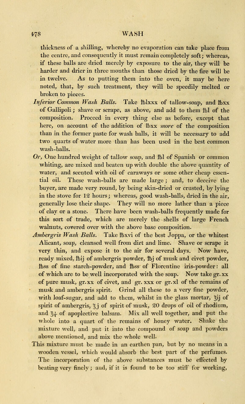 47S WASH thickness of a shilling, whereby no evaporation can take place from the centre, and consequently it must remain completely soft; whereas, if these balls are dried merely by exposure to the air, they will be harder and drier in three months than those dried by the fire will be in twelve. As to putting them into the oven, it may be here noted, that, by such treatment, they will be speedily melted or broken to pieces. Inferior Common Wash Balls. Take tblxxx of tallow-soap, and Ibxx of Gallipoli; shave or scrape, as above, and add to them Ibl of the composition. Proceed in every thing else as before, except that here, on account of the addition of tbxx more of the composition than in the former paste for wash balls, it will be necessary to add two quarts of water more than has been used in the best common wash-balls. Or, One hundred weight of tallow soap, and ibl of Spanish or common whiting, are mixed and beaten up with double the above quantity of water, and scented with oil of caraways or some other cheap essen- tial oil. These wash-balls are made large; and, to deceive the buyer, are made very round, by being skin-dried or crusted, by lying in the stove for 12 hours; whereas, good wash-balls, dried in the air, generally lose their shape. They will no more lather than a piece of clay or a stone. There have been wash-balls frequently made for this sort of trade, which are merely the shells of large French, walnuts, covered over with the above base composition. Ambergris Wash Balls. Take tbxvi of the best Joppa, or the whitest Alicant, soap, cleansed well from dirt and lime. Shave or scrape it very thin, and expose it to the air for several days. Now have, ready mixed, Ibij of ambergris powder, ibj of musk and civet powder, Ibss of fine starch-powder, and Ibss of Florentine iris-powder: all of which are to be well incorporated with the soap. Now take gr.xx of pure musk, gr.xx of civet, and gr. xxx or gr.xl of the remains of musk and ambergris spirit. Grind all these to a very fine powder, with loaf-sugar, and add to them, whilst in the glass mortar, ^ij of spirit of ambergris, ^j of spirit of musk, 20 drops of oil of rhodium, and §^ of apoplective balsam. Mix all well together, and put the whole into a quart of the remains of honey water. Shake the mixture well, and put it into the compound of soap and powders above mentioned, and mix the whole well. This mixture must be made in an earthen pan, but by no means in a wooden vessel, which would absorb the best part of the perfumes. The incorporation of the above substances must be effected by beating very finely; and, if it is found to be too stifi for working.