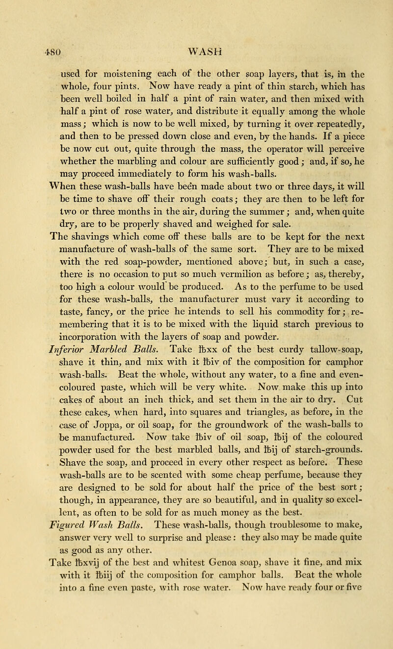 used for moistening each of the other soap layers^ that is, in the whole, four pints. Now have ready a pint of thin starch, which has been well boiled in half a pint of rain water, and then mixed with half a pint of rose water, and distribute it equally among the whole mass; which is now to be well mixed, by turning it over repeatedly, and then to be pressed down close and even, by the hands. If a piece be now cut out, quite through the mass, the operator will perceive whether the marbling and colour are sufficiently good; and, if so, he may propeed immediately to form his wash-balls. When these wash-balls have been made about two or three days, it will be time to shave off their rough coats; they are then to be left for two or three months in the air, during the summer; and, when quite dry, are to be properly shaved and weighed for sale. The shavings which come off these balls are to be kept for the next manufacture of wash-balls of the same sort. They are to be mixed with the red soap-powder, mentioned above; but, in such a case, there is no occasion to put so much vermilion as before; as, thereby, too high a colour would be produced. As to the perfume to be used for these wash-balls, the manufacturer must vary it according to taste, fancy, or the price he intends to sell his commodity for; re- membering that it is to be mixed with the liquid starch previous to incorporation with the layers of soap and powder. Inferior Marbled Balls. Take ftxx of the best curdy tallow-soap, shave it thin, and mix with it tbiv of the composition for camphor wash-balls. Beat the whole, without any water, to a fine and even- coloured paste, which will be very white. Now make this up into cakes of about an inch thick, and set them in the air to diy. Cut these cakes, when hard, into squares and triangles, as before, in the case of Joppa, or oil soap, for the groundwork of the wash-balls to be manufactured. Now take tbiv of oil soap, Ibij of the coloured powder used for the best marbled balls, and tbij of starch-grounds. Shave the soap, and proceed in every other respect as before. These wash-balls are to be scented with some cheap perfume, because they are designed to be sold for about half the price of the best sort ; though, in appearance, they are so beautiful, and in quality so excel- lent, as often to be sold for as much money as the best. Figured Wash Balls. These Wash-balls, though troublesome to make, answer very well to surprise and please: they also may be made quite as good as any other. Take ftxvij of the best and whitest Genoa soap, shave it fine, and mix with it ibiij of the composition for camphor balls. Beat the whole into a fine even paste, with ro.se water. Now have ready four or five