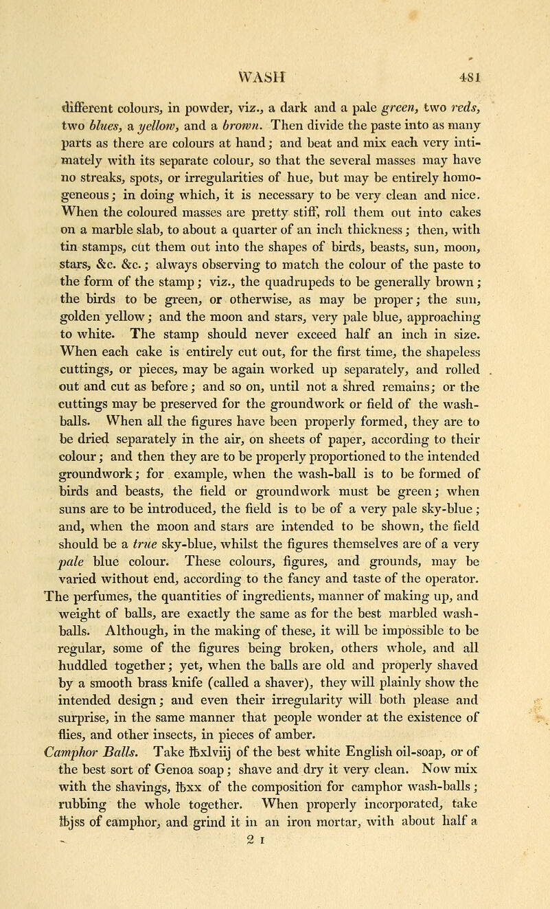 diflPerent colours, in powder, viz., a dark and a pale green, two reds, two blues, a yellow, and a brown. Then divide the paste into as many- parts as there are colours at hand; and beat and mix each very inti- mately with its separate colour, so that the several masses may have no streaks, spots, or irregularities of hue, but may be entirely homo- geneous; in doing which, it is necessary to be very clean and nice. When the coloured masses are pretty stiff, roll them out into cakes on a marble slab, to about a quarter of an inch thickness; then, with tin stamps, cut them out into the shapes of birds, beasts, sun, moon, stars, &c. &c.; always observing to match the colour of the paste to the form of the stamp; viz., the quadrupeds to be generally brown; the birds to be green, or otherwise, as may be proper; the sun, golden yellow; and the moon and stars, very pale blue, approaching to white. The stamp should never exceed half an inch in size. When each cake is entirely cut out, for the first time, the shapeless cuttings, or pieces, may be again worked up separately, and rolled out and cut as before; and so on, until not a shred remains; or the cuttings may be preserved for the groundwork or field of the wash- balls. When all the figures have been properly formed, they are to be dried separately in the air, on sheets of paper, according to their colour; and then they are to be properly proportioned to the intended groundwork; for example, when the wash-ball is to be formed of birds and beasts, the field or groundwork must be green; when suns are to be introduced, the field is to be of a very pale sky-blue; and, when the moon and stars are intended to be shown, the field should be a true sky-blue, whilst the figures themselves are of a very jmle blue colour. These colours, figures, and grounds, may be varied without end, according to the fancy and taste of the operator. The perfumes, the quantities of ingredients, manner of making up, and weight of balls, are exactly the same as for the best marbled wash- balls. Although, in the making of these, it will be impossible to be regular, some of the figures being broken, others whole, and all huddled together; yet, when the balls are old and properly shaved by a smooth brass knife (called a shaver), they will plainly show the intended design; and even their irregularity will both please and surprise, in the same manner that people wonder at the existence of flies, and other insects, in pieces of amber. Camphor Balls. Take ftxlviij of the best white English oil-soap, or of the best sort of Genoa soap; shave and dry it very clean. Now mix with the shavings, ibxx of the composition for camphor wash-balls; rubbing the whole together. When properly incorporated, take ibjss of camphor, and grind it in an iron mortar, with about half a - 2 I