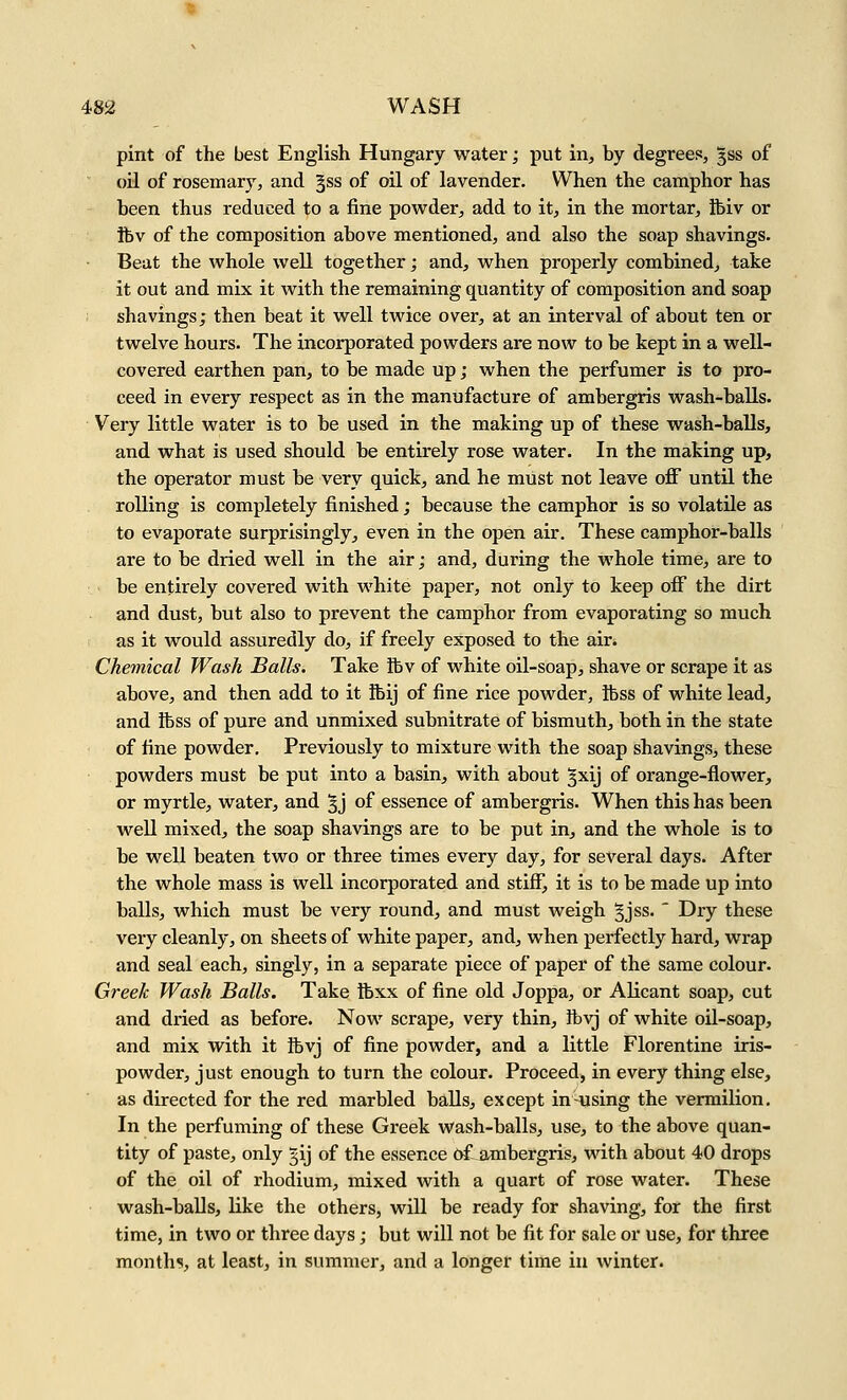 pint of the best English Hungary water; put in, by degrees, gss of oil of rosemary, and Jss of oil of lavender. When the camphor has been thus reduced to a fine powder, add to it, in the mortar, ibiv or ftv of the composition above mentioned, and also the soap shavings. Beat the whole well together; and, when properly combined, take it out and mix it with the remaining quantity of composition and soap shavings; then beat it well twice over, at an interval of about ten or twelve hours. The incorporated powders are now to be kept in a well- covered earthen pan, to be made up; when the perfumer is to pro- ceed in every respect as in the manufacture of ambergris wash-balls. Very little water is to be used in the making up of these wash-balls, and what is used should be entirely rose water. In the making up, the operator must be very quick, and he must not leave off until the rolling is completely finished; because the camphor is so volatile as to evaporate surprisingly, even in the open air. These camphor-balls are to be dried well in the air; and, during the whole time, are to be entirely covered with white paper, not only to keep off the dirt and dust, but also to prevent the camphor from evaporating so much as it would assuredly do, if freely exposed to the air. Chemical Wash Balls. Take ibv of white oil-soap, shave or scrape it as above, and then add to it ibij of fine rice powder, ibss of white lead, and tbss of pure and unmixed subnitrate of bismuth, both in the state of fine powder. Previously to mixture with the soap shavings, these powders must be put into a basin, with about §xij of orange-flower, or myrtle, water, and 3j of essence of ambergris. When this has been well mixed, the soap shavings are to be put in, and the whole is to be well beaten two or three times every day, for several days. After the whole mass is well incorporated and stiff, it is to be made up into balls, which must be very round, and must weigh gjss. ' Dry these very cleanly, on sheets of white paper, and, when perfectly hard, wrap and seal each, singly, in a separate piece of paper of the same colour. Greek Wash Balls. Take ibxx of fine old Joppa, or Alicant soap, cut and dried as before. Now scrape, very thin, ftvj of white oil-soap, and mix with it ibvj of fine powder, and a little Florentine iris- powder, just enough to turn the colour. Proceed, in every thing else, as directed for the red marbled balls, except in-using the vermilion. In the perfuming of these Greek Wash-balls, use, to the above quan- tity of paste, only 5ij of the essence 6f ambergris, with about 40 drops of the oil of rhodium, mixed with a quart of rose water. These wash-balls, like the others, will be ready for shaving, for the first time, in two or three days; but will not be fit for sale or use, for three month?, at least, in summer, and a longer time in winter.