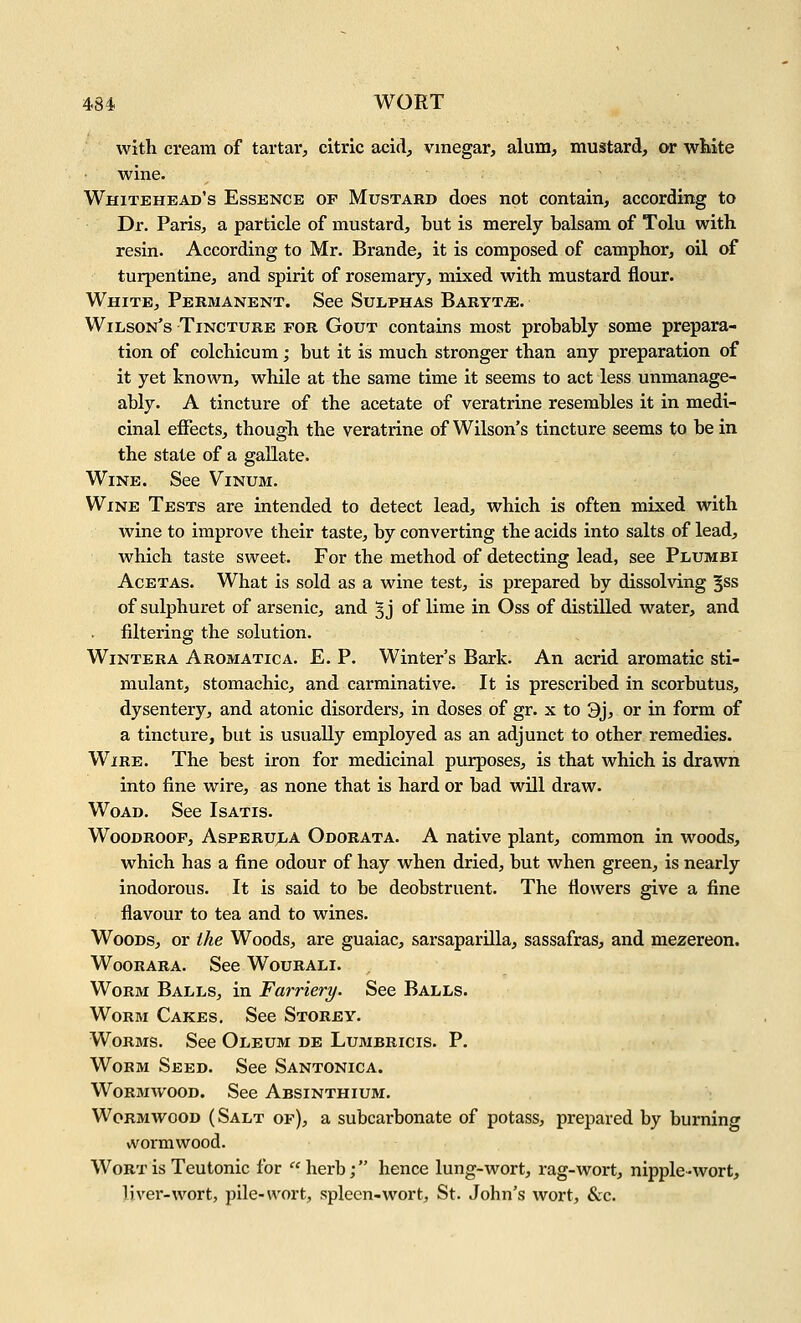 with cream of tartar, citric acid, vinegar, alum, mustard, or wHte wine. Whitehead's Essence of Mustard does not contain, according to Dr. Paris, a particle of mustard, but is merely balsam of Tolu with resin. According to Mr. Brande, it is composed of camphor, oil of turpentine, and spirit of rosemary, mixed with mustard flour. White, Permanent. See Sulphas Baryt^e. Wilson's Tincture for Gout contains most probably some prepara- tion of colchicum; but it is much stronger than any preparation of it yet known, while at the same time it seems to act less unmanage- ably. A tincture of the acetate of veratrine resembles it in medi- cinal effects, though the veratrine of Wilson's tincture seems to be in the state of a gallate. Wine. See Vinum. Wine Tests are intended to detect lead, which is often mixed with wine to improve their taste, by converting the acids into salts of lead, which taste sweet. For the method of detecting lead, see Plumbi AcETAS. What is sold as a wine test, is prepared by dissolving §ss of sulphuret of arsenic, and 5 j of lime in Oss of distilled water, and filtering the solution. WiNTERA Aromatica. E. P. Winter's Bark. An acrid aromatic sti- mulant, stomachic, and carminative. It is prescribed in scorbutus, dysentery, and atonic disorders, in doses of gr. x to 3j, or in form of a tincture, but is usually employed as an adjunct to other remedies. Wire. The best iron for medicinal purposes, is that which is drawn into fine wire, as none that is hard or bad will draw. Woad. See Isatis. WooDROOF, AsPERULA Odorata. A native plant, common in woods, which has a fine odour of hay when dried, but when green, is nearly inodorous. It is said to be deobstruent. The flowers give a fine flavour to tea and to wines. Woods, or the Woods, are guaiac, sarsaparilla, sassafras, and mezereon. WooRARA. See Wourali. Worm Balls, in Farriery. See Balls. Worm Cakes. See Storey. Worms. See Oleum de Lumbricis. P. Worm Seed. See Santonica. Wormwood. See Absinthium. Wormwood (Salt of), a subcarbonate of potass, prepared by burning wormwood. Wort is Teutonic for herb; hence lung-wort, rag-wort, nipple -wort, liver-wort, pile-wort, spleen-wort, St. John's wort, &c.
