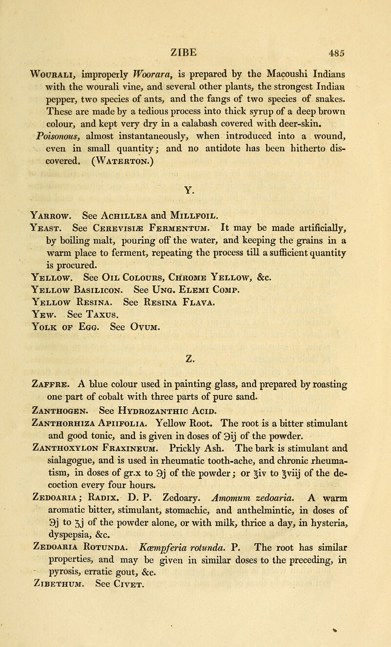 WouRALi, improperly Woorara, is prepared by the Macoushi Indians with the wourali vine, and several other plants, the strongest Indian pepper, two species of ants, and the fangs of two species of snakes. These are made by a tedious process into thick syrup of a deep brown colour, and kept very dry in a calabash covered with deer-skin. Poisonous, almost instantaneously, when introduced into a wound, even in small quantity; and no antidote has been hitherto dis- covered. (Watjerton.) Yarrow. See Achillea and Millfoil. Yeast. See CEREVisiiE Fermentum. It may be made artificially, by boiKng malt, pouring off the water, and keeping the grains in a warm place to ferment, repeating the process till a sufficient quantity is procured. Yellow. See Oil Colours, Chrome Yellow, &c. Yellow Basilicon. See Ung. Elemi Comp. Yellow Resina. See Resina Flava. Yew. See Taxus. Yolk of Egg. See Ovum. Z. Zaffre. a blue colour used in painting glass, and prepared by roasting one part of cobalt with three parts of pure sand. Zanthogen. See Hydrozanthic Acid. Zanthorhiza Apiifolia. Yellow Root. The root is a bitter stimulant and good tonic, and is given in doses of 3ij of the powder. Zanthoxylon Fraxineum. Prickly Ash. The bark is stimulant and sialagogue, and is used in rheumatic tooth-ache, and chronic rheuma- tism, in doses of gr.x to 3j of the powder; or ^iv to ^viij of the de- coction every four hours. Zedoaria; Radix. D. P. Zedoary. Amomum zedoaria. A warm aromatic bitter, stimulant, stomachic, and anthelmintic, in doses of 3j *o 5J of ^^^ powder alone, or with milk, thrice a day, in hysteria, dyspepsia, &c. Zedoaria Rotunda. Kcempferia rotunda. P. The root has similar properties, and may be given in similar doses to the preceding, in pyrosis, erratic gout, &e. ZiBETHUM. See Civet.