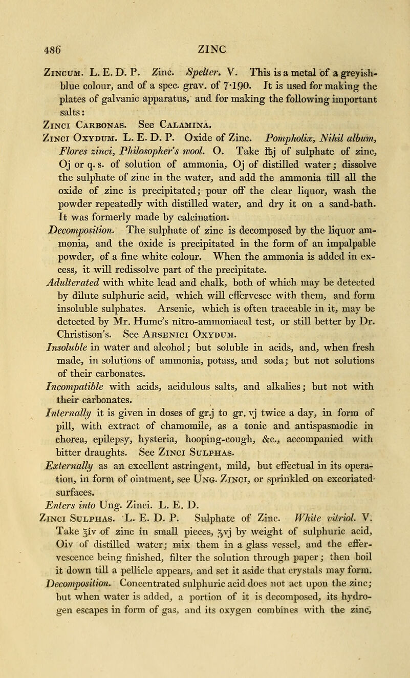 ZiNCUM. L. E. D. P. Zinc. Spelta: V. This is a metal of a greyish- blue colour, and of a spec. grav. of 7 1.90. It is used for making the plates of galvanic apparatus, and for making the following important salts: ZiNCi Carbonas. See Calamina. ZiNCi OxYDUM. L. E. D. p. Oxide of Zinc. Pompholix, Nihil album, Flores zinci. Philosophers wool. O. Take fbj of sulphate of zinc, Oj or q. s. of solution of ammonia, Oj of distilled water; dissolve the sulphate of zinc in the water, and add the ammonia till aU the oxide of zinc is precipitated; ^our off the clear liquor, wash the powder repeatedly with distilled water, and dry it on a sand-bath. It was formerly made by calcination. Decomposition. The sulphate of zinc is decomposed by the liquor am- monia, and the oxide is precipitated in the form of an impalpable powder, of a fine white colour. When the ammonia is added in ex- cess, it will redissolve part of the precipitate. Adulterated with white lead and chalk, both of which may be detected by dilute sulphuric acid, which will effervesce with them, and form insoluble sulphates. Arsenic, which is often traceable in it, may be detected by Mr. Hume's nitro-ammoniacal test, or still better by Dr. Christison's. See Arsenici Oxydum. hisoluble in water and alcohol; but soluble in acids, and, when fresh made, in solutions of ammonia, potass, and soda; but not solutions of their carbonates. Incompatible with acids, acidulous salts, and alkalies; but not with their carbonates. Internally it is given in doses of gr.j to gr, vj twice a day, in form of pill, with extract of chamomile, as a tonic and antispasmodic in chorea, epilepsy, hysteria, hooping-cough, &c., accompanied with bitter draughts. See Zinci Sulphas. Externally as an excellent astringent, mild, but effectual in its opera- tion, in form of ointment, see Ung. Zinci, or sprinkled on excoriated- surfaces. Enters into Ung. Zinci. L. E. D. Zinci Sulphas. L. E. D. P. Sulphate of Zinc. White vitriol. V. Take 5iv of zinc in small pieces, 5vj by weight of sulphuric acid, Oiv of distUled water; mix them in a glass vessel, and the effer- vescence being finished, filter the solution through paper; then boil it down till a pellicle appears, and set it aside that crystals may form. Decomposition. Concentrated sulphuric acid does not act upon the zinc; but when water is added, a portion of it is decomposed, its hydro- gen escapes in form of gas, and its oxygen combines with the zinc.
