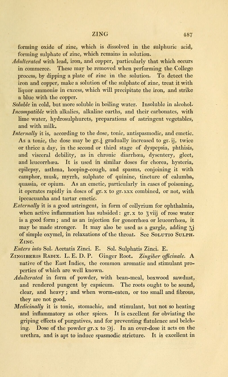 forniing oxide of zinc, which is dissolved in the sulphuric acid, forming sulphate of zinc, which remains in solution. Adulterated with lead, iron, and copper, particularly that which occurs in commerce. These may be removed when performing the College process, by dipping a plate of zinc in the solution. To detect the iron and copper, make a solution of the sulphate of zinc, treat it with liquor ammonise in excess, which will precipitate the iron, and strike a blue with the copper. Soluble in cold, but more soluble in boiling water. Insoluble in alcohol. Incompatible with alkalies, alkaline earths, and their carbonates, with lime water, hydrosulphurets, preparations of astringent vegetables, and with milk. Internally it is, according to the dose, tonic, antispasmodic, and emetic. As a tonic, the dose may be gr.| gradually increased to gr. ij, twice or thrice a day, in the second or third stage of dyspepsia, phthisis, and visceral debility, as in chronic diarrhoea, dysentery, gleet, and leucorrhoea. It is used in similar doses for chorea, hysteria, epilepsy, asthma, hooping-cough, and spasms, conjoining it with camphor, musk, myrrh, sulphate of quinine, tincture of calumba, quassia, or opium. As an emetic, particularly in cases of poisoning, it operates rapidly in doses of gr. x to gr.xxx combined, or not, with ipecacuanha and tartar emetic. Externally it is a good astringent, in form of collyrium for ophthalmia, when active inflammation has subsided: gr. x to 3 viij of rose water is a good form; and as an injection for gonorrhoea or leucorrhoea, it may be made stronger. It may also be used as a gargle, adding ^j of simple oxymel, in relaxations of the throat. See Solutio Sulph. Zinc. Enters into Sol. Acetatis Zinci. E. Sol. Sulphatis Zinci. E. ZiNGiBERis Radix. L. E. D. P. Ginger Root. Zingiber officinale. A native of the East Indies, the common aromatic and stimulant pro- perties of which are well known. Adulterated in form of powder, with bean-meal, boxwood sawdust, and rendered pungent by capsicum. The roots ought to be sound, clear, and heavy; and when worm-eaten, or too small and fibrous^ they are not good. Medicinally it is tonic, stomachic, and stimulant, but not so heating and inflammatory as other spices. It is excellent for obviating the griping effects of purgatives, and for preventing flatulence and belch- ing. Dose of the powder gr. x to 3j. In an over-dose it acts on the urethra, and is apt to induce spasmodic stricture. It is excellent in