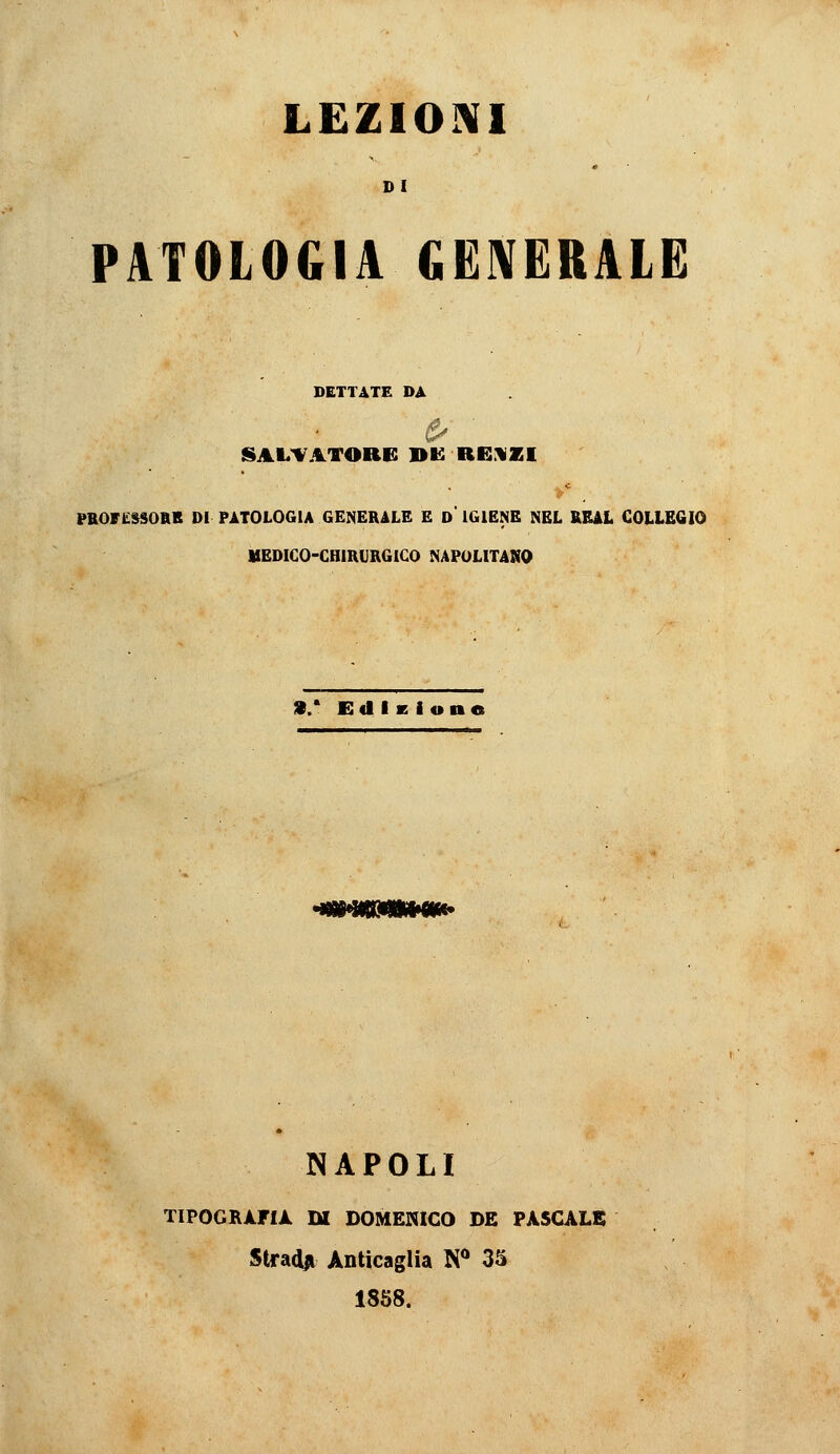 LEZIOIVI DI PATOLOGIA GENERALE DETTATE DA SALDATORE BI2 Ri::«aEI PROri^»SOIlB DI PATOLOGIA GENERALE E d' IGIENE NEL KEAL COLLEGIO MEDICO-CHIRURGICO NAPOLITANO ai/ EdiKione 'mmmim^ NAPOLI TIPOGRiriÀ m DOMENICO DE PASCALE Stradai Anticaglia N** 3S 18S8.