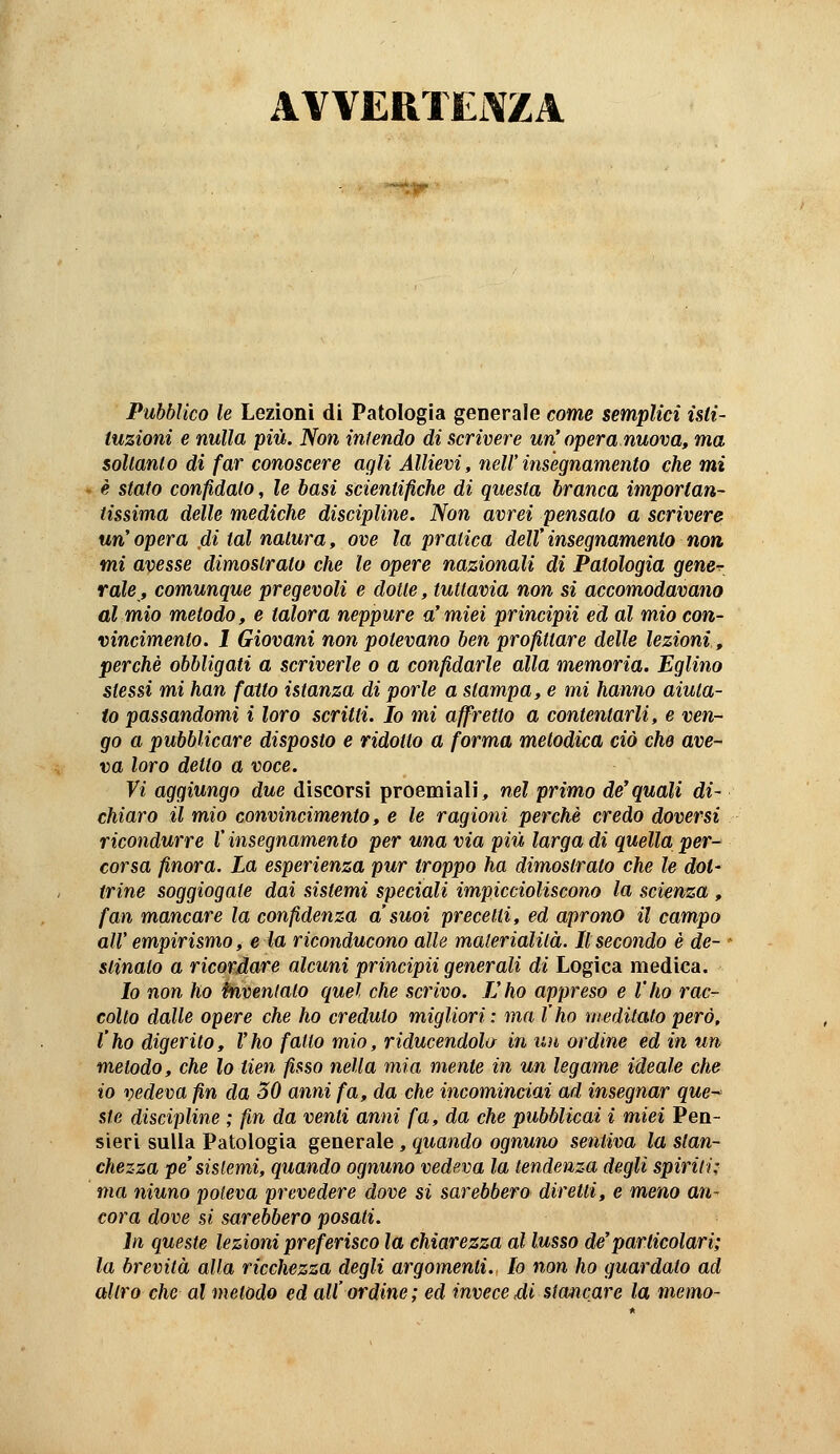 AVVERTEi\ZA •*-■)?' Pubblico le Lezioni di Patologia geoerale come semplici isti- tuzioni e nulla più. Non infendo di scrivere un' opera nuova, ma soltanto di far conoscere agli Allievi, nell'insegnamento che mi è stato confidato, le basi scientifiche di questa branca importan- tissima delle mediche discipline. Non avrei pensato a scrivere un' opera di tal natura, ove la pratica dell' insegnamento non mi avesse dimostrato che le opere nazionali di Patologia gene- rale, comunque pregevoli e dotte, tuttavia non sì accomodavano al mio metodo, e talora neppure a'miei principii ed al mio con- vincimento. 1 Giovani non potevano ben profittare delle lezioni, perchè obbligati a scriverle a a confidarle alla memoria. Eglino stessi mi han fatto istanza di porle a stampa, e mi hanno aiuta- to passandomi i loro scritti. Io mi affretto a contentarli, e ven- go a pubblicare disposto e ridotto a forma metodica ciò che ave- va loro detto a voce. Vi aggiungo due discorsi proemiali, nel primo de'quali di- chiaro il mio convincimento, e le ragioni perchè credo doversi ricondurre V insegnamento per una via più larga di quella per- corsa finora. La esperienza pur troppo ha dimostrato che le dot- trine soggiogate dai sistemi speciali impiccioliscono la scienza , fan mancare la confidenza a'suoi precetti, ed aprono il campo all' empirismo, e la riconducono alle materialità. Il secondo è de- * slinato a ricordare alcuni principii generali di Logica medica. Io non ho énvenlalo quel che scrivo. L'ho appreso e l'ho rac- colto dalle opere che ho creduto migliori: ma l'ho meditato però, l'ho digerito, l'ho fatto mio, riducendola in un ordine ed in un metodo, che lo tien fisso nella mia mente in un legame ideale che io vedeva fin da 30 anni fa, da che incomindai ad insegnar que- ste discipline ; fin da venti anni fa, da che pubblicai i miei Pen- sieri sulla Patologia generale, quando ognuno sentiva la stan- chezza pe'sistemi, quando ognuno vedeva la tendenza degli spirili; ma ninno poteva prevedere dove si sarebbero diretti, e meno an- cora dove si sarebbero posati. in queste lezioni preferisco la chiarezza al lusso de'particolari; la brevità alla ricchezza degli argomenti. Io non ho guardato ad altro che al metodo ed all' ordine; ed invece,di stancare la memo-