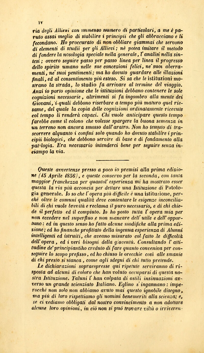 ir ria degli AlUe»i con nnmemo numero di partieolari, a me è par- ruto assai meglio di stabilire i principii che gli abbracciano e ti fecondano. Ho proccurato di non obbliare giammai che servono di elementi di studii per gli Allievi ; né potea imitare il metodo di fondere la nosologia speciale nella generale, V analisi nella sin- tesi ; ovvero seguire passo per passo linea per linea il progresso dello spirilo umano nelle sue concezioni felici, ne'suoi aberra- menti, ne' suoi pentimenti ; ma ho dovuto guardare alle illazioni finali, ed al consentimento più esteso. Si sa che le istituzioni mo- strano la strada, lo studio fa arrivare al termine del viaggio. Anzi io porlo opinione che le istituzioni debbano contenere le sole cognizioni necessarie, altrimenti si fa ingombro alla mente dei Giovani, i-quali debbono riserbare a tempo più maturo quel rie- same, del quale la copia delle cognizioni ordinatamente ricevute eoi tempo li renderà capaci. Chi vuole anticipare questo tempo farebbe come il colono che volesse spargere la buona semenza in un terreno non ancora smosso dall'aratro. Non ho temuto di tra- scorrere alquanto i confini solo quando ho dovuto stabilire i prin- cipii biologici, che debbono servire di base e di fondamento alla pat'>logia. Era necessario intenderci bene per seguire senza in- ciampo la via. Queste avvertenze presso a poco io premisi alla prima edizio- ne (45 Aprile 4856), e queste conservo per la seconda, coti lanla maggior franchezza per quantoV esperienza mi ha mostralo esser questa la via più acconcia per dettare una Istituzione di Patolo- gia generale. Io so che l'opera più difficile è una istituzione, per- chè olire le comuni qualità deve contentare le esigenze inconcilia- bili di chi vuole brevità e reclama il puro necessario, e di chi chie- de il perfetto ed il compiuto. Io ho posto tutta V opera mia per non eccedere nel superfluo e non mancare dell' utile e dell' oppor- tune : ed in questo senso ho fatto alcune modifiche alla prima edi- zione; ed ho finanche profittalo della ingenua esperienza di Alunni intelligenti ed istruiti, che aveano misurato col fatto.le difficoltà dell'opera, ed i veri bisogni della gioventù. Consultando l'atti- tudine de'principiantiho credulo di fare quanto conveniva per con- seguire io scopo prefisso, ed ho chiuso le orecchie cosi alle smanie di chi presto si slanca, come agli sdegni di chi tulio pretende. Le dichiarazioni sopraespresse qui ripetute serviranno di ri- sposta ad alcuni di coloro che han voluto occuparsi di questa no- stra Istituzione. Taluni l' han colpata di osliii insinuazioni av- verso un grande scienziato Italiano. Eglino s ingannano : impe- rocché non solo non abbiamo avuto mai questo ignobile disegno, ma più di loro rispettiamo gli uomini benemeriti alla scienza; e, se ci vediamo obbligati dal nostro convincimento a non adottare alcune loro opinioni^ in ciò non si può trovare villa o irriveren-