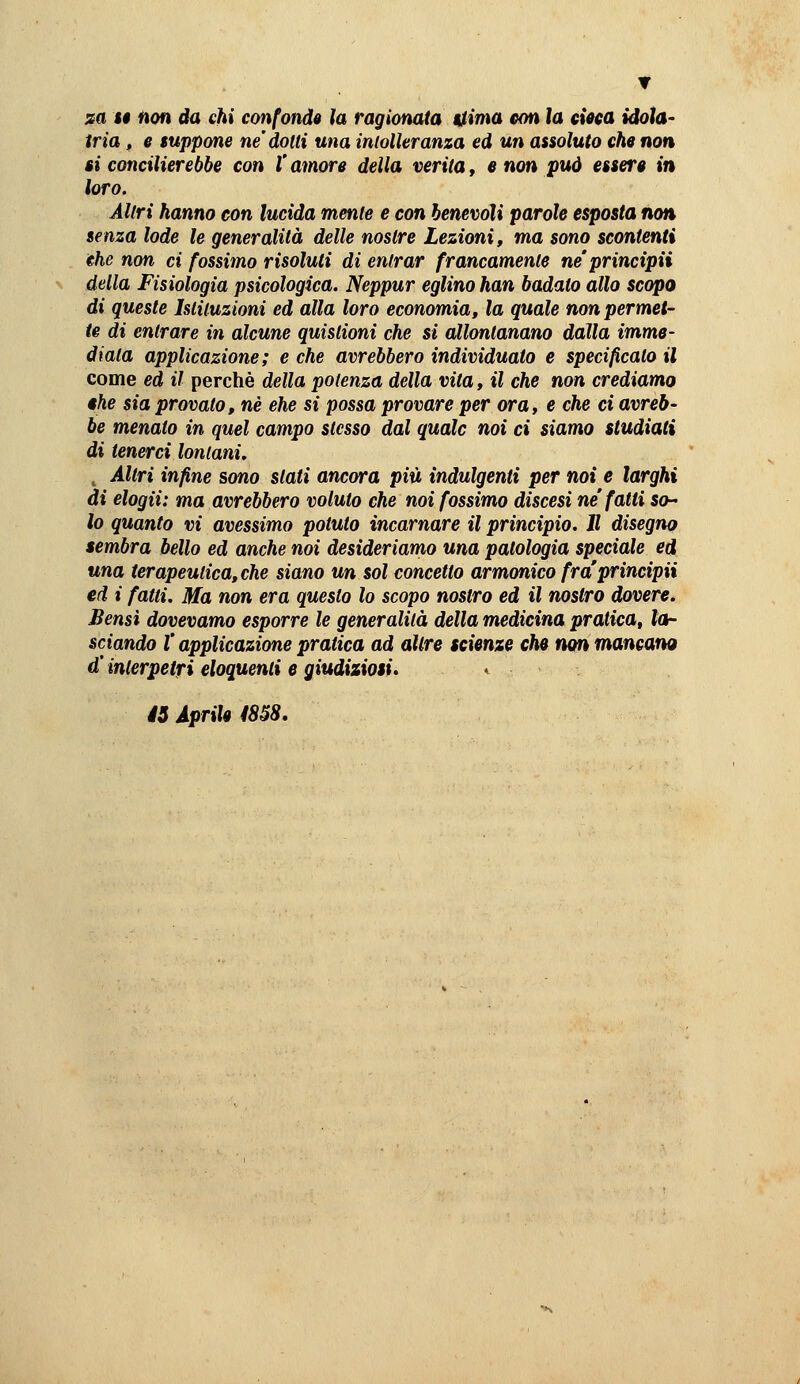 sa ti non da chi confonde la ragionata tìima con la dota idola- tria f e suppone ne dotti una inlolleranza ed un assoluto che non ti concilierebbe con l'amore della verità, e non può essere in loro. Altri hanno con lucida mente e con benevoli parole esposta non senza lode le generalità delle nostre Lezioni, ma sono scontenti the non ci fossimo risoluti di entrar francamente ne'principii della Fisiologìa psicologica. Neppur eglino han badato allo scopo di queste Istituzioni ed alla loro economia, la quale non permet- te di entrare in alcune qutstioni che si allontanano dalla imme- diala applicazione; e che avrebbero individuato e specificato il come ed il perchè della potenza della vita, il che non crediamo $he sia provato, né che si possa provare per ora, e che ci avreb- be menato in quel campo stesso dal quale noi ci siamo studiati di tenerci lontani, ^ Altri infine sono slati ancora più indulgenti per noi e larghi di elogii: ma avrebbero voluto che noi fossimo discesi ne'fatti so- ie quanto vi avessimo potuto incarnare il principio. Jl disegno sembra bello ed anche noi desideriamo una patologia speciale ed una terapeutica, che siano un sol concetto armonico fraprincipii ed i fatti. Ma non era questo lo scopo nostro ed il nostro dovere. Bensì dovevamo esporre le generalità della medicina pratica, lor sciando l'applicazione pratica ad altre scienze che non mancano d'inlerpetfi eloquenti e giudiziosi» éS Aprile ms.