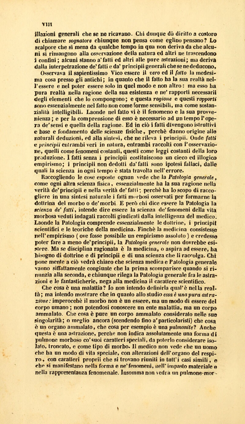 illazioni generali che se ne ricavano. CIjì dunque dà dirillo a costoro di chiamare sognatore chiunque non pensa come eglino pensano ? Lo scalpore che si mena da qualche tempo in qua non deriva da che alcu- ni si rimangono alla osservazione della natura ed altri ne Irnscendono i confluì ; alcuni stanno a'falli ed altri alle pure astrazioni; ma deriva dalla iuterpetrazione de'fatti e da' principii generali che se ne deducono. Osservava il sapientissimo Vico essere il vero ed il fatto la medesi» ma cosa presso gli antichi; in quanto che il fatto ha la sua realtà nel- l'essere e nel poter essere solo in quel modo e non altro : ma esso ha pura realtà nella ragione della sua esistenza e ne' rapporti necessarii degli elementi che lo compongono; e questa ragione e questi rapporti sono essenzialmente nel fatto non come forme sensibili, ma come sostan- zialilà intelligibili. Laonde nel fatto vi è il fenomeno e la sua prowe- nienza ; e per la comprensione dì esso è necessario ad un tempo l'ope- ra de'sensi e quella della ragione. Ed in ciò i fatti divengono istruttivi e base e fondamento delle scienze fisiche, perchè danno origine alle naturali deduzioni, ed alla sintesi, che ne rileva i principii. Onde fatti e principii entrambi veri in natura, entrambi raccolti con l'osservazio- ne, quelli come fenomeni costanti, questi come leggi costanti della loro produzione. ì fatti senza i principii costituiscono un cieco ed illogico empirismo; i principii non dedotti da'fatti sono ipotesi fallaci, dalle quali la scienza in ogni tempo è stata travolta nell'errore. Raccogliendo le cose esposte ognun vede che la Patologia generale, come ogni altra scienza fìsica, essenzialmente ha la sua ragione nella verità de'principii e nella verità de'fatti ; perchè ha lo scopo di racco- gliere in una sintesi naturale i fatti morbosi osservati per formarne la dottrina del morbo o de'morbi E però chi dice es«ere la Patologia la scienza de' fatti, intende dire essere la scienza de'fenomeni della vita morbosa veduti indagati raccolti giudicati dalla intelligenza del medico. Laonde la Patologia comprende essenzialmente le dottrine, i prìncipi! scientifici e le teoriche della medicina. Finché la medicina consistesse nell'empirismo ( ove fosse possìbile un empirismo assoluto ) e credesse poter fare a meno de'principii, la Patologia generale non dovrebbe esi- stere. Ma se disciplina ragionata è la medicina, o aspira ad essere, ha bisogno di dottrine e di principii e di una scienza che li raccolga. Chi pone mente a ciò vedrà chiaro che scienza medica e Patologia generale vanno siffattamente congiunte che la prima scomparisce quando si ri- nunzia alla seconda, e chiunque rilega la Patologia generale fra le astra- zioni e le fantasticherie, nega alla medicina il carattere scientifico. Che cosa è una malattia? lo non intendo defluirla qual'è nella real- tà ; ma intendo mostrare che in quanto allo studio essa è una pura astra- zione: imperocché il morbo non è un essere, ma un modo di essere del corpo umano ; non potendosi conoscere un ente malattia, ma un corpo ammalato. Che cosa è pure nn corpo ammalato considerato nelle sue singolarità; o meglio ancora (scendendo fino a'particolarisli) che cosa è un organo ammalato, che cosa per esempio è una pulmonitef Anche questa è una astrazione, perche non indica assolutamente una forma di pulmone morboso co'suoi caratteri speciali, da poterlo considerare iso- lato, troncato, e come tipo di morbo. Il medico non vede che un uomo che ha un modo dì vita speciale, con alterazioni dell'organo del respi- ro, con caratteri propri! che sì trovano riuniti in lutt'i casi simili, e che si manifestano nella forma e ne'fenomeni, nell'impasto materiale e nella rappresentanza fenomenale. Insomma non vedi a un pulmone-mor~