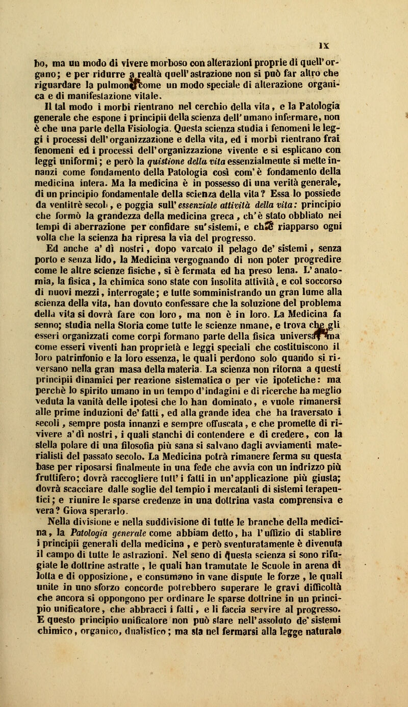 ho, ma uu modo di vivere morboso con alterazioni proprie di quell'or' gano; e per ridurre arealtà quell'astrazione non si può far altro che riguardare la pulmonffVome un modo speciale di alterazione organi- ca e di manifestazione vitale. Il tal modo i morbi rientrano nel cerchio della vita, e la Patologia generale che espone ì principit della scienza dell' umano infermare, non è che una parie della Fisiologia. Questa scienza studia i fenomeni le leg- gi i processi dell'organizzazione e della vita, ed i morbi rientrano frai fenomeni ed i processi dell'organizzazione vivente e si esplicano eoa leggi uniformi ; e però la quistione della vita essenzialmente si mette in- nanzi come fondamento della Patologia cosi com'è fondamento della medicina intera. Ma la medicina è in possesso di una verità generale, di un principio fondamentale della scienza della vita? Essa lo possiede da ventitré secoli, e poggia sull'essenziale attività della vita: principio che formò la grandezza della medicina greca , eh'è stato obbliato nei tempi di aberrazione per confidare su'sistemi, e ch*S riapparso ogni volta che la scienza ha ripresa la via del progresso. Ed anche a' dì nostri, dopo varcato il pelago de' sistemi, senza porto e senza lido » la Medicina vergognando di non poter progredire come le altre scienze fisiche, si è fermata ed ha preso lena. L'anato- mia, la fisica, la chimica sono state con insolita attivila ^ e col soccorso di nuovi mezzi, interrogate ; e tutte somministrando un gran lume alla scienza della vita, han dovuto confessare che la soluzione del problema della vita si dovrà fare con loro, ma non è in loro. La Medicina fa senno; studia nella Storia come tutte le scienze nmane, e trova c^gli esseri organizzati come corpi formano parte della fisica universst^roa come esseri viventi han proprietà e leggi speciali che costituiscono il loro patrinfonio e la loro essenza, le quali perdono solo quando si ri' versano nella gran masa della materia. La scienza non ritorna a questi principii dinamici per reazione sistematica o per vìe ipotetiche : ma perchè lo spirito umano in un tempo d'indagini e di ricerche ha meglio veduta la vanità delle ipotesi che lo han dominato, e vuole rimanersi alle prime induzioni de' fatti, ed alla grande idea che ha traversato i secoli, sempre posta innanzi e sempre offuscata, e che promette di ri- vivere a'dì nostri, i quali stanchi di contendere e di credere, con la stella polare di una filosofia più sana si salvano dagli avviamenti mate- rialisti del passato secolo. La Medicina potrà rimanere ferma su questa base per riposarsi finalmente in una fede che avvia con un indrizzo più fruttifero; dovrà raccogliere tull'i fatti in un'applicazione più giusta; dovrà scacciare dalle soglie del tempio i mercatanti di sistemi terapeu- tici ; e riunire le sparse credenze in una dottrina vasta comprensiva e vera? Giova sperarlo. Nella divisione e nella suddivisione di latte le branche della medici- na , la Patologia generale come abbiam detto, ha l'ullìzio di slablire i principii generali della medicina , e però sventuratamente è divenuta il campo di tutte le astrazioni. Nel seno di IJuesta scienza si sono rifu- giate le dottrine astratte , le quali han tramutate le Scuole in arena di lotta e di opposizione, e consumano in vane dispute le forze , le quali unite in uno sforzo concorde potrebbero superare le gravi difficoltà che ancora si oppongono per ordinare le sparse dottrine in un princi- pio unificatore, che abbracci i fatti, e li faccia servire al progresso. E questo principio unificatore non può stare nell'assoluto de*sistemi chimico, organico, dualistico ; ma sta nel fermarsi alla legge naturala
