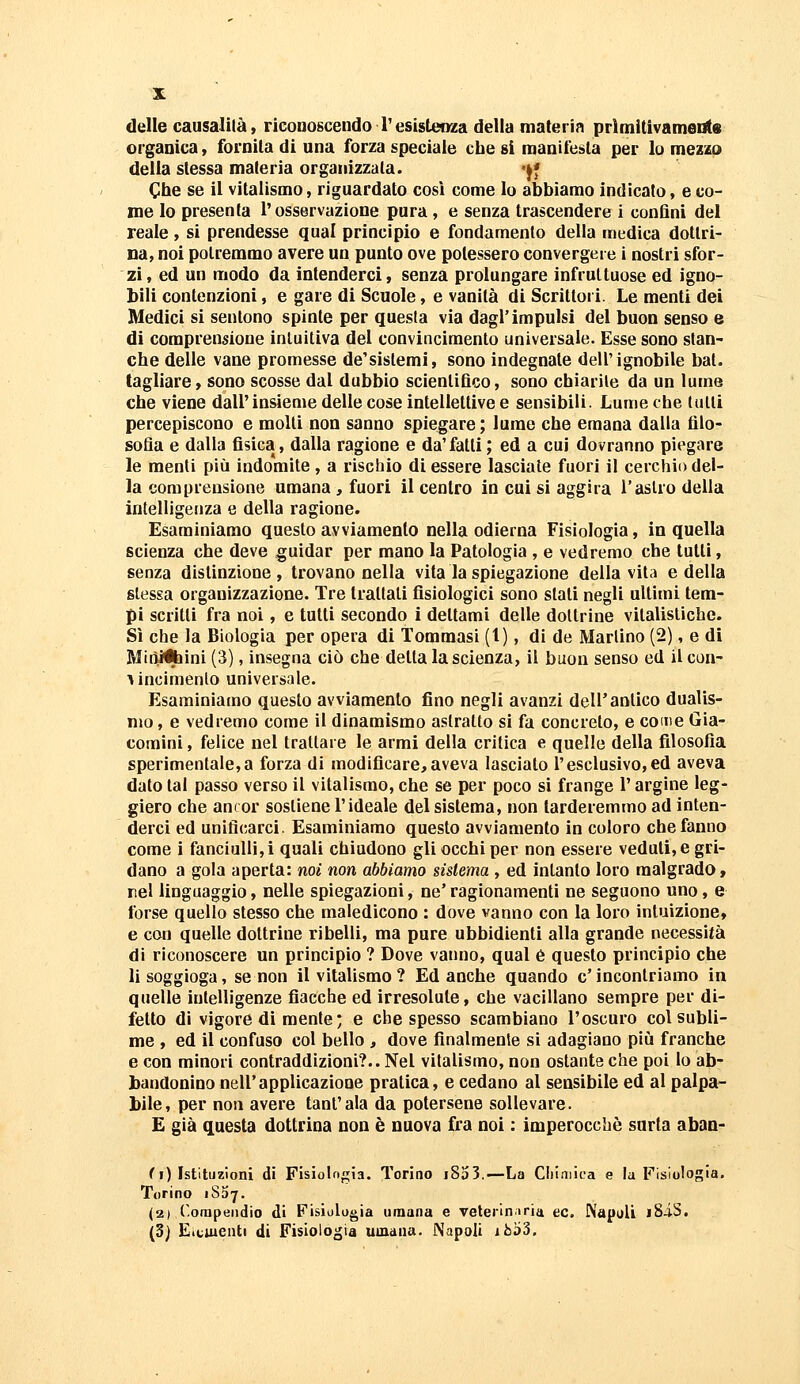 delle causalità, riconoscendo Tesistenza della materia prìmitivameilte organica, fornita di una forza speciale che si manifesta per Io mezzo della stessa materia organizzata. '^* Che se il vitalismo, riguardato così come lo abbiamo indicato, e co- me lo presenta l'osservazione pura, e senza trascendere i confini del reale, si prendesse qual princìpio e fondamento della medica dottri- na, noi potremmo avere un punto ove potessero convergere i nostri sfor- zi, ed un modo da intenderci, senza prolungare infruttuose ed igno- bili contenzioni, e gare di Scuole, e vanità di Scrittori. Le menti dei Medici si sentono spinte per questa via dagl'impulsi del buon senso e di comprensione intuitiva del convincimento universale. Esse sono slan- che delle vane promesse de'sistemi, sono indegnale dell'ignobile bai. tagliare, sono scosse dal dubbio scientifico, sono chiarite da un lume che viene dall'insieme delle cose intellettive e sensibili. Lume che tulli percepiscono e molli non sanno spiegare; lume che emana dalla filo- sofia e dalla fisica, dalla ragione e da'falli ; ed a cui dovranno piegare le menti più indomite , a rischio di essere lasciate fuori il cerchio del- la comprensione umana , fuori il centro in cui si aggira l'astro della intelligenza e della ragione. Esaminiamo questo avviamento nella odierna Fisiologia, in quella scienza che deve guidar per mano la Patologia , e vedremo che tutti, senza distinzione , trovano nella vita la spiegazione della vita e della stessa organizzazione. Tre trattali fisiologici sono slati negli ultimi tem- pi scritti fra noi, e tutti secondo i dettami delle dottrine vilalisliche. Sì che la Biologia per opera di Tommasi (1), di de Martino (2), e di Miòifcini (3), insegna ciò che detta la scienza, il buon senso ed ilcon- Aincimenlo universale. Esaminiamo questo avviamento fino negli avanzi dell'antico dualis- mo, e vedremo come il dinamismo astratto si fa concreto, e come Gia- coraini, felice nel trattare le armi della critica e quelle della filosofia sperimentale,a forza di modificare,aveva lasciato l'esclusivo,ed aveva dato tal passo verso il vitalismo, che se per poco si frange l'argine leg- giero che ancor sostiene l'ideale del sistema, non tarderemmo ad inten- derci ed unificarci. Esaminiamo questo avviamento in coloro che fanno come i fanciulli,! quali chiudono gli occhi per non essere veduti, e gri- dano a gola aperta: noi non abbiamo sistema , ed intanto loro malgrado, nel linguaggio, nelle spiegazioni, ne' ragionamenti ne seguono uno, e forse quello slesso che maledicono : dove vanno con la loro intuizione, e con quelle dottrine ribelli, ma pure ubbidienti alla grande necessità di riconoscere un principio ? Dove vanno, qual é questo principio che li soggioga, se non il vitalismo? Ed anche quando c'incontriamo in quelle intelligenze fiacche ed irresolute, che vacillano sempre per di- fetto dì vigore di mente ; e che spesso scambiano l'oscuro col subli- me , ed il confuso col bello , dove finalmente si adagiano più franche e con minori contraddizioni?.. Nel vitalismo, non ostante che poi lo ab- bandonino nell'applicazione pratica, e cedano al sensibile ed al palpa- bile, per non avere tanfata da potersene sollevare. E già questa dottrina non è nuova fra noi : imperocché surta aban- fi) Istituzioni di Fisiolfigia. Torino i8a3.—La Ciilniica e la Fisiologia. Torino iSSy. (2) Corapeiidio di Fisiologia umana e veteriniria ec. EVapali i8-iS. (3) Eiciuenti di Fisiologia umana. Napoli i6'ó'5.