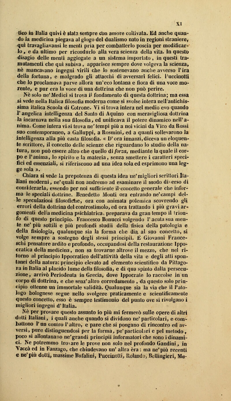 (ko in Ilalia quivi è stala sempre cfon amore coUivata. Ed anche quan- do la medicina piegava ai giugo del dualismo nato in regioni straniere^ qui travagliavansi le menti pria per combatterlo poscia per modificar- lo « e da ultimo per ricondurlo alla vera scienza della vita. In questo disagio delle menti aggiogate a un sistema importato , in questi tra- mutamenti che qui subiva, apparisce sempre dove volgeva la scienza» né mancavano ingegni virili che lo sostenevano anche avverso l'ira della fortuna, e malgrado gli atlacchi di avversari felici. Puccinotti che lo proclamava parve allora un'eco Ipntana e fioca di una voce mo- rente, e pur era la voce di una dottrina che non può perire. Né solo ne'Medici si trova il fondamento di questa dottrina; ma essa si vede nella Italica filosofia moderna come si svolse intera nell'antichis- sima italica Scuola di Cotrone. Vi si trova intera nel medio evo quando r angelica intelligenza del Santo di Aquino con meravigliosa dottrina la incarnava nella sua filosofia, ed unificava il potere dinamico nell'a- nima. Come intera vi si trova ne' tempi più a noi vicini da Vico da Rossi suo contemporaneo, a Galluppi, a Rosmini, ed a quanti sollevarono la intelligenza alla più casta filosofia. « D'ora innanzi, diceva un eloquen- te Scrittore, il concetto delle scienze che riguardano lo studio della na- tura, non può essere altro che quello di forza^ mediante la quale il cor- po e l'anima, lo spirilo e la materia, senza smettere i caratteri speci- fici ed essenziali, si riferiscono ad una idea sola ed esprimono una leg- ge sola ». Chiara si vede la prepotenza di questa idea ne' migliori scrittori Ita- liani moderni, ne'quali non andremo ad esaminare il modo diverso di considerarla, essendo per noi sufficiente ilconcelto generale che infor- ma le speciali dottrine. Benedetto Monti ora entrando ne'campi del- le speculazioni filosofiche, ora con animata polemica scovrendo gli errori della dottrina del controstimolo, ed ora trattando i più gravi ar^ gomenti della medicina psichiatrica, preparava da gran tempo il trion- fo di questo principio. Francesco Bonucci volgendo l'acuta sua men- te ne' più sottili e più profondi studii della fisica della patologia e della fisiologia, qualunque sia la forma che dia. al suo concello, si volge sempre a sostegno degli stessi principii. £ Giovanni France- schi pensatore ardito e profondo, occupandosi della restaurazione Ippo- cratica della medicina, non sa trovarne altrove il mezzo, che nel ri- torno al principio ippocratico dell'altivilà della vita e degli atti spon- tanei della natura: principio elevato ad elemento scientifico da Pitlago- ra in Italia al placido lume della filosofia, e di qua spinto dalla persecu- zione , arrivò Periodeuta in Grecia, dove Ippocrate lo raccolse in un corpo di dottrina, e che senz'altro corredamento , da questo solo prin- cipio ottenne un immortale validità. Qualunque sia la via che il Pato- logo bolognese segue nello svolgere praticamente e scientificamente questo concetto, esso è sempre testimonio del punto ove si rivolgano i migliori ingegni d'Italia. Né per provare questo assunto io più mi fermerò sulle opere di altri dotti Italiani, i quali anche quando si dividono ne'particolari, e com- battono l'nn contro l'altro, e pare che si pongano di rincontro ed av- versi, pure distinguendosi per la forma, pe'particolari e pel metodo, poco si allontanano ne'grandi principii informatori che sono idinami- ci. Ne potremmo trovare le prove non solo nel profondo Gandini, in Vacca ed in Fanzago, che chiudevano un' altra èra : ma ne' più recenti e ne'più dotti, massime Bufalini, Puccinolti, Ptolando, Bellingieri, Me-