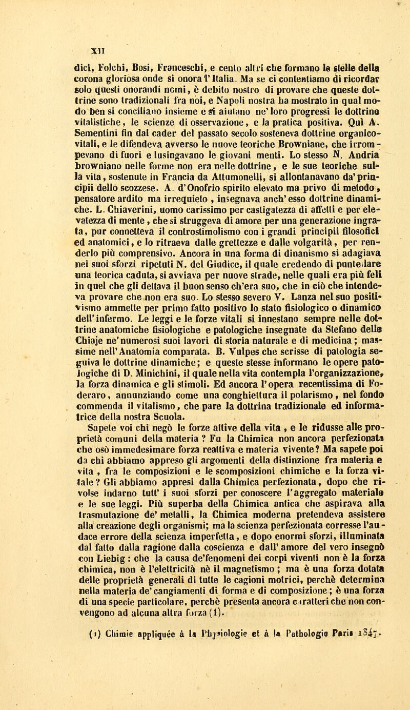 dici, Folchì, Bosi, Franceschi, e cenlo allri che formano le stelle della corona gloriosa onde si onora T Italia. Ma se ci contentiamo di ricordar solo questi onorandi nomi, è debito nostro di provare che queste dot- trine sono tradizionali fra noi, e Napoli nostra ha mostrato in qual mo- do ben si conciliano insieme e si aiulano ne'loro progressi le dottrina vitalistiche, le scienze di osservazione, e la pratica positiva. Qui A. Sementini fin dal cader del passato secolo sosteneva dottrine organico- vitali, e le difendeva avverso le nuove teoriche Browniane, che irrom- pevano di fuori e lusingavano le giovani menti. Lo stesso N. Andria browniano nelle forme non era nelle dottrine, e le sue teoriche sul la vita, sostenute in Francia da Attumonelli, si allontanavano da'pria- cipii dello scozzese. A. d'Onofrio spirito elevato ma privo di metodo » pensatore ardito ma irrequieto , insegnava anch'esso dottrine dinami- che. L. Chiaverini, uomo carissimo per castigatezza di affetti e per ele- vatezza di mente, che si struggeva di amore per una generazione ingra- ta, pur connetteva il controstimolismo con i grandi principi! filosofici ed anatomici, e Io ritraeva dalle grettezze e dalle volgarità, per ren- derlo più comprensivo. Ancora in una forma di dinanismo si adagiava nei suoi sforzi ripetuti N. del Giudice, il quale credendo di puntellare una teorica caduta, si avviava per nuove strade, nelle quali era più feli in quel che gli dettava il buon senso ch'era suo, che in ciò che intende- va provare che non era suo. Lo stesso severo V. Lanza nel suo positi- vismo ammette per primo fatto positivo lo stato fisiologico o dinamico dell'infermo. Le leggi e le forze vitali si innestano sempre nelle dot- trine anatomiche fisiologiche e patologiche insegnate da Stefano dello Chiaje ne'numerosi suoi lavori di storia naturale e di medicina ; mas- sime nell'Anatomia comparata. B. Vulpesche scrisse di patologia se- guiva le dottrine dinamiche; e queste stesse informano le opere pato- Jogiche di D. Minichini, il quale nella vita contempla l'organizzazioncr la forza dinamica e gli slimoli. Ed ancora l'opera recentissima di Fo- derare , annunziando come una conghiettura il polarismo » nel fondo commenda il vitalismo, che pare la dottrina tradizionale ed informa- trice della nostra Scuola. Sapete voi chi negò le forze attive della vita , e le ridusse alle pro- prietà comuni della materia ? Fu la Chimica non ancora perfezionata che osò immedesimare forza reattiva e materia vivente? Ma sapete poi da chi abbiamo appreso gli argomenti della distinzione fra materia e vita , fra le composizioni e le scomposizioni chimiche e la forza vi* lale ? Gli abbiamo appresi dalla Chimica perfezionata, dopo che ri- volse indarno tuff i suoi sforzi per conoscere l'aggregato materiale e le sue leggi. Più superba della Chimica antica che aspirava alla trasmutazione de'metalli, la Chimica moderna pretendeva assistere alla creazione degli organismi; ma la scienza perfezionata corresse l'au - dace errore della scienza imperfetta, e dopo enormi sforzi, illuminata dal fatto dalla ragione dalla coscienza e dall' amore del vero insegnò con Liebig : che la causa de'fenomeni dei corpi viventi non è la forza chimica, non è l'elettricità né il magnetismo ; ma è una forza dotata delle proprietà generali di tutte le cagioni motrici, perchè determina nella materia de'cangiamenti di forma e di composizione ; è una forza di una specie particolare, perchè presenta ancora e iratteri che non con- vengono ad alcuna altra forza (1). (i) Chimie appliquée à la Piiysiologie et à la Pathologio Patii iSiy.