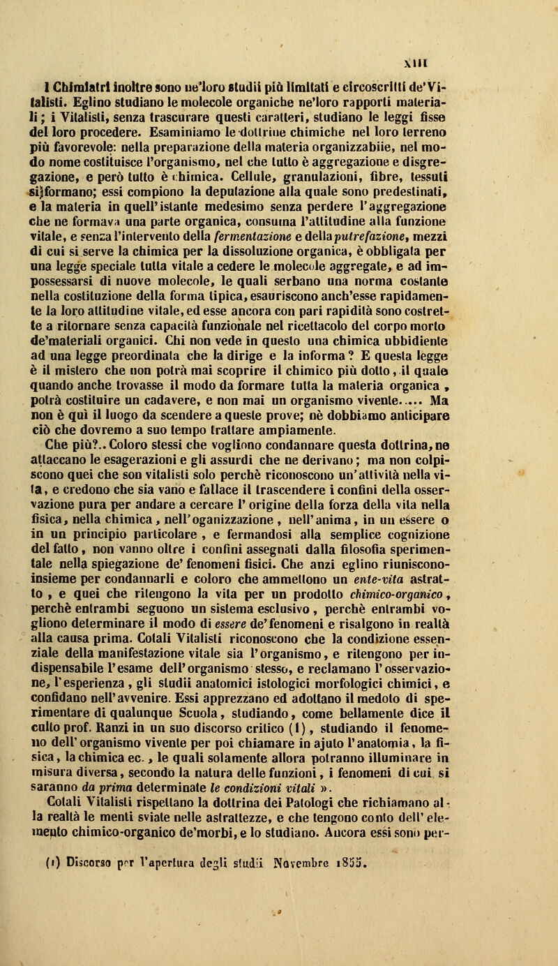 1 Cbinilatrl inoltre sono ue'loro sludii piò limitati e circoscritti de'Vi- lalisli. Eglino studiano le molecole organiclie ne'ioro rapporti materia- li; i Vitalisti, senza trascurare questi caratteri, studiano le leggi fisse del loro procedere. Esaminiamo ledoUriiie chimiche nel loro terreno più favorevole: nella preparazione della materia organizzabiie, nel mo- do nome costituisce l'organismo, nel che lutto è aggregazione e disgre- gazione, e però tutto è chimica. Cellule, granulazioni, fibre, tessuti «informano; essi compiono la deputazione alla quale sono predestinati» e la materia in quell'istante medesimo senza perdere l'aggregazione che ne formava una parte organica, consuma l'attitudine alla funzione vitale, e fenza rìnlervento della fermentazione e àelìaputr e fazione t mezzi di cui si serve la chimica per la dissoluzione organica, è obbligata per una legge speciale tutta vitale a cedere le molecole aggregate, e ad im- possessarsi di nuove molecole, le quali serbano una norma costante nella costituzione della forma tipica, esauriscono anch'esse rapidamen- te la loro attitudine vitale, ed esse ancora con pari rapidità sono costret- te a ritornare senza capacità funzionale nel ricettacolo del corpo morto de'maleriali organici. Chi non vede in questo una chimica ubbidiente ad una legge preordinata che la dirige e la informa ? E questa legge è il mistero che non potrà mai scoprire il chimico più dotto, il quale quando anche trovasse il modo da formare tutta la materia organica , potrà costituire un cadavere, e non mai un organismo vivente..... Ma non è qui il luogo da scendere a queste prove; né dobbiamo anticipare ciò che dovremo a suo tempo trattare ampiamente. Che più?.. Coloro stessi che vogliono condannare questa dottrina, ne attaccano le esagerazioni e gli assurdi che ne derivano ; ma non colpi- scono quei che son vitalisti solo perchè riconoscono un'attività nella vi- ta, e credono che sia vano e fallace il trascendere i confini della osser- vazione pura per andare a cercare l'origine della forza della vita nella fisica, nella chimica, nell'oganizzazione , nell'anima, in un essere o in un principio particolare , e fermandosi alla semplice cognizione del fatto, non vanno oltre i confini assegnati dalla filosofìa sperimen- tale nella spiegazione de' fenomeni fisici. Che anzi eglino riuniscono- insieme per condannarli e coloro che ammettono un ente-vita astrat- to , e quei che ritengono la vita per un prodotto chimico-organico, perchè entrambi seguono un sistema esclusivo, perchè entrambi vo- gliono determinare il modo di essere de'fenomeni e risalgono in realtà alla causa prima. Colali Vitalisti riconoscono che la condizione essen- ziale della manifestazione vitale sia l'organismo, e ritengono per in- dispensabile l'esame dell'organismo stesso, e reclamano l'osservazio- ne, l'esperienza , gli studii anatomici istologici morfologici chimici, e confidano nell'avvenire. Essi apprezzano ed adottano ilmedolo di spe- rimentare di qualunque Scuola, studiando, come bellamente dice il cullo prof. Ranzi in un suo discorso critico (1), studiando il fenome- no dell'organismo vivente per poi chiamare in ajuto l'anatomia, la fi- sica, la chimica ec., le quali solamente allora potranno illuminare in misura diversa, secondo la natura delle funzioni, i fenomeni di cui si saranno da prima determinate le condizioni vitali ». Colali Vitalisti rispellano la dottrina dei Patologi che richiamano al - la realtà le menti sviale nelle astrattezze, e che tengono conto dell' eie- melilo chimico-organico de'morbi, e lo studiano. Ancora essi sontj per- (i) Discorso por l'apertura degli siudii Novembre i85i).