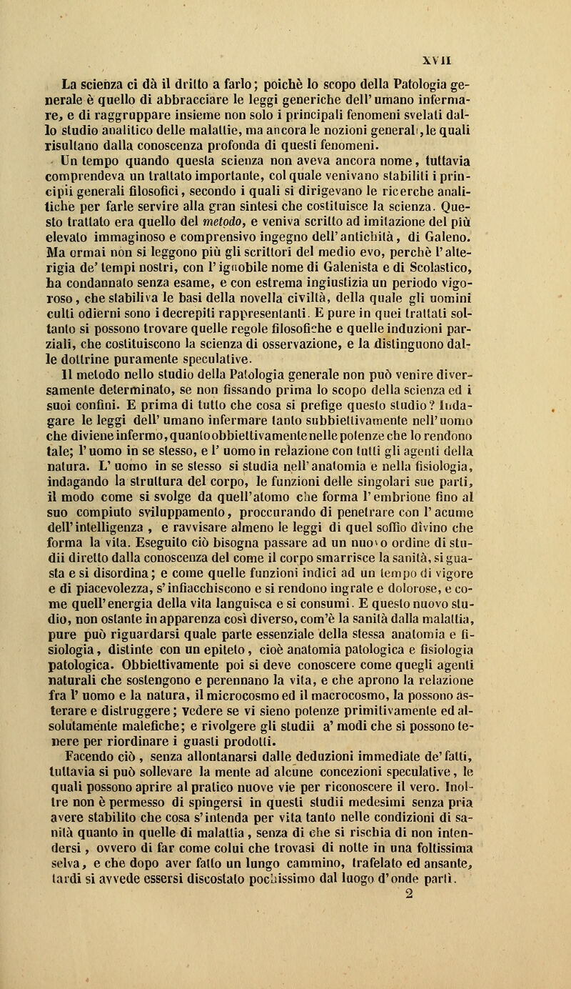 La scienza ci dà il drillo a farlo ; poiché lo scopo della Patologia ge- nerale è quello di abbracciare le leggi generiche dell'umano inferma- re, e di raggruppare insieme non solo i principali fenomeni svelali dal- lo studio analitico delle malattie, ma ancora le nozioni general,le quali risultano dalla conoscenza profonda di questi fenomeni. Un tempo quando questa scienza non aveva ancora nome, tuttavia comprendeva un trattato importante, col quale venivano stabiliti i prin- cipii generali filosoiìci, secondo i quali si dirigevano le ricerche anali- tiche per farle servire alla gran sintesi che costituisce la scienza. Que- sto trattato era quello del metodo, e veniva scritto ad imitazione del più elevalo immaginoso e comprensivo ingegno dell'antichilà, di Galeno. Ma ormai non si leggono più gli scrittori del medio evo, perchè l'alte- rigia de' tempi nostri, con l'ignobile nome di Galenista e di Scolastico, ha condannalo senza esame, e con estrema ingiustizia un periodo vigo- roso , che stabiliva le basi della novella civiltà, della quale gli uomini culti odierni sono i decrepiti rappresentanti. E pure in quei trattati sol- tanto si possono trovare quelle regole filosofiche e quelle induzioni par- ziali, che costituiscono la scienza di osservazione, e la distinguono dal- le dottrine puramente speculative. Il metodo nello studio della Patologia generale non può venire diver- samente determinato, se non fissando prima lo scopo della scienza ed i suoi confini. E prima di tulio che cosa si prefige questo studio? Inda- gare le leggi dell' umano infermare tanto subbieltivamenle nell'uomo che diviene infermo, quantoobbiettivamenle nelle potenze che lo rentlono tale; Puomo in se stesso, e 1' uomo in relazione con lutti gli agenti della natura. L' uomo in se slesso si studia nell'anatomia e nella fisiologia, indagando la struttura del corpo, le funzioni delle singolari sue parti, il modo come si svolge da quell'atomo che forma l'embrione fino al suo compiuto sviluppamenlo, proccurando di penetrare con l'acume deir intelligenza , e ravvisare almeno le leggi di quel soffio divino che forma la vita. Eseguilo ciò bisogna passare ad un nuo^o ordine di stu- dii diretto dalla conoscenza del come il corpo smarrisce la sanità, si gua- sta e si disordina; e come quelle funzioni indici ad un tempo di vigore e di piacevolezza, s'infiacchiscono e si rendono ingraie e dolorose, e co- me quelPenergia della vita languisca e si consumi. E questo nuovo stu- dio, non ostante in apparenza così diverso, com'è la sanità dalla malattia, pure può riguardarsi quale parte essenziale della slessa anatomia e fi- siologia , distinte con un epitelo, cioè anatomia patologica e fisiologia patologica. Obbiettivamente poi si deve conoscere come quegli agenti natarali che sostengono e perennano la vita, e che aprono la relazione fra P uomo e la natura, il microcosmo ed il macrocosmo, la possono as- terare e distruggere ; vedere se vi sieno potenze primitivamente ed al- solulaménte malefiche; e rivolgere gli studii a' modi che si possono te- nere per riordinare i guasti prodoUi. Facendo ciò , senza allontanarsi dalle deduzioni immediale de'fatti, tuttavia si può sollevare la mente ad alcune concezioni speculative, le quali possono aprire al pratico nuove vie per riconoscere il vero. Inol- tre non è permesso di spingersi in questi studii medesimi senza pria avere stabilito che cosa s'intenda per vita tanto nelle condizioni di sa- nità quanto in quelle di malattia , senza di ehe si rischia di non inten- dersi , ovvero di far come colui che trovasi di notte in una foltissima selva, e che dopo aver fallo un lungo cammino, trafelato ed ansante, tardi si avvede essersi discoslalo poclìissìmo dal luogo d'onde parli. 2